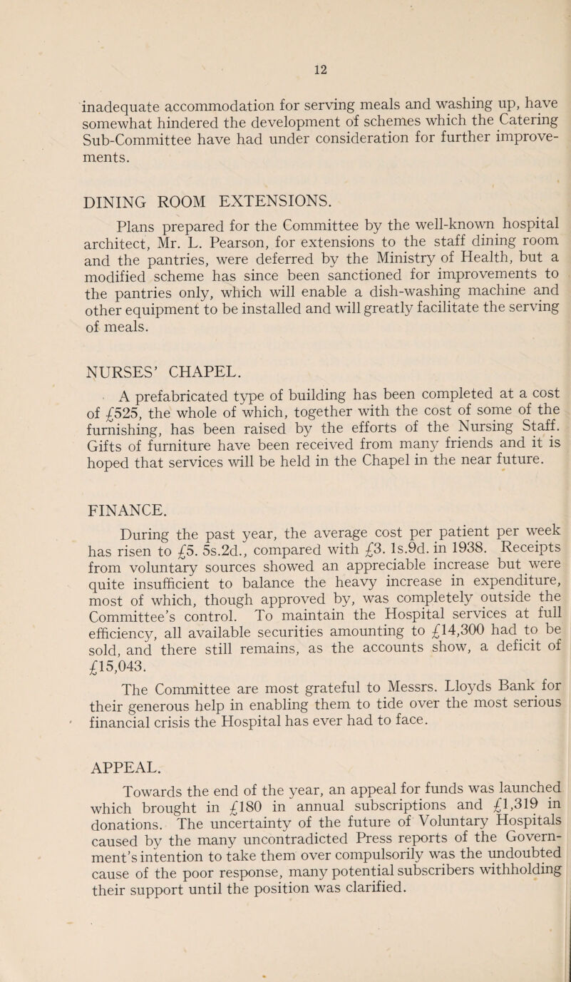 inadequate accommodation for serving meals and washing up, have somewhat hindered the development of schemes which the Catering Sub-Committee have had under consideration for further improve¬ ments. DINING ROOM EXTENSIONS. Plans prepared for the Committee by the well-known hospital architect, Mr. L. Pearson, for extensions to the staff dining room and the pantries, were deferred by the Ministry of Health, but a modified scheme has since been sanctioned for improvements to the pantries only, which will enable a dish-washing machine and other equipment to be installed and will greatly facilitate the serving of meals. NURSES’ CHAPEL. A prefabricated type of building has been completed at a cost of £525, the whole of which, together with the cost of some of the furnishing, has been raised by the efforts of the Nursing Staff. Gifts of furniture have been received from many friends and it is hoped that services will be held in the Chapel in the near future. FINANCE. During the past year, the average cost per patient per week has risen to £5. 5s.2d., compared with £3. ls.9d. in 1938. Receipts from voluntary sources showed an appreciable increase but were quite insufficient to balance the heavy increase in expenditure, most of which, though approved by, was completely outside the Committee’s control. To maintain the Hospital services at full efficiency, all available securities amounting to £14,300 had to be sold, and there still remains, as the accounts show, a deficit of £15,043. The Committee are most grateful to Messrs. Lloyds Bank for their generous help in enabling them to tide over the most serious financial crisis the Hospital has ever had to face. APPEAL. Towards the end of the year, an appeal for funds was launched which brought in £180 in annual subscriptions and £1,319 in donations. The uncertainty of the future of Voluntary Hospitals caused by the many uncontradicted Press reports of the Govern¬ ment’s intention to take them over compulsorily was the undoubted cause of the poor response, many potential subscribers withholding their support until the position was clarified.