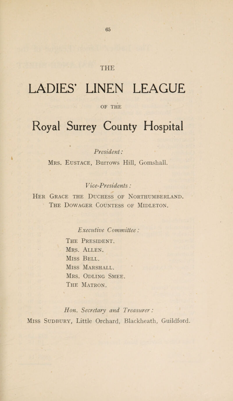 THE LADIES’ LINEN LEAGUE OF THE Hospital President: Mrs. Eustace, Burrows Hill, Gomshall. Vice-Presidents: Her Grace the Duchess of Northumberland. The Dowager Countess of Midleton. Executive Committee: The President. Mrs. Allen. Miss Bell. Miss Marshall. Mrs. Odling Smee. The Matron. Hon. Secretary and Treasurer: Miss Sudbury, Little Orchard, Blackheath, Guildford.