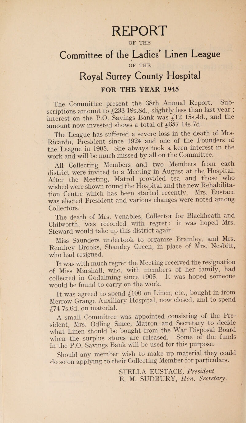 REPORT OF THE Committee of the Ladies’ Linen League OF THE Royal Surrey County Hospital FOR THE YEAR 1945 The Committee present the 38th Annual Report. Sub- scriptions amount to £233 19s.8d., slightly less than last year ; interest on the P.O. Savings Bank was £12 15s.4d., and the amount now invested shows a total of £657 14s.7d. The League has suffered a severe loss in the death of Mrs- Ricardo, President since 1924 and one of the Founders of the League in 1905. She always took a keen interest in the work and will be much missed by all on the Committee. All Collecting Members and two Members from each district were invited to a Meeting in August at the Hospital. After the Meeting, Matrol provided tea and those who wished were shown round the Hospital and the new Rehabilita¬ tion Centre which has been started recently. Mrs. Eustace was elected President and various changes were noted among Collectors. The death of Mrs. Venables, Collector for Blackheath and Chilworth, was recorded with regret : it was hoped Mrs. Steward would take up this district again. Miss Saunders undertook to organize Bramley, and Mrs. Remfrey Brooks, Shamley Green, in place of Mrs. Nesbitt, who had resigned. It was with much regret the Meeting received the resignation of Miss Marshall, who, with members of her family, had collected in Godaiming since 1905. It was hoped someone would be found to carry on the work. It was agreed to spend £100 on Linen, etc., bought in from Merrow Grange Auxiliary Hospital, now closed, and to spend £74 7s.6d. on material. A small Committee was appointed consisting of the Pre¬ sident, Mrs. Odling Smee, Matron and Secretary to decide what Linen should be bought from the W ar Disposal Board when the surplus stores are released. Some of the funds in the P.O. Savings Bank will be used for this purpose. Should any member wish to make up material they could do so on applying to their Collecting Member for particulars. STELLA EUSTACE, President. E. M. SUDBURY, Hon. Secretary.