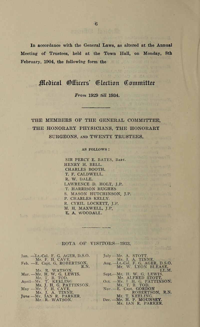 In accordance with the General Laws, as altered at the Annual Meeting of Trustees, held at the Town Hall, on Monday, 8th February, 1904, the following form the JEiMtal ©ffiars' (Election Committo From 1929 till 1934. THE MEMBERS OF THE GENERAL COMMITTEE, THE HONORARY PHYSICIANS, THE HONORARY SURGEONS, and TWENTY TRUSTEES, AS FOLLOWS : SIR PERCY E. BATES, Bart. HENRY H. BELL. CHARLES BOOTH. T. F. CALDWELL. R. W. DALE. LAWRENCE D. HOLT, J.P. T. HARRISON HUGHES S. MASON HUTCHINSON, J.P. P. CHARLES KELLY. R. CYRIL LOCKETT, J.P. M. H. MAXWELL, J.P. E. A. WOODALL. ROTA OF VISITORS—1933. Jan. —Lt.-Col. F. G. ACER, D.S.O. Mr. F. H. CAVE. Feb. —E. Capt. G. ROBERTSON, R.N. Mr. R. WATSON. Mar. —Mr. H. W. G. LEWIS. Mr. T B. TOD. April—Mr. T. KEELING Mr. J. H. G. PATTINSON. May —Mr. F. H. CAVE. Mr. J. A. TINNE. June—Mr. IAN R. PARKER. Mr. R. WATSON. July—Mr. A. STOTT. Mr. J. A. TINNE. Aug.—Lt.-Co! F. G. AGER, D.S.O. Mr. W. LYON BLEASE. LL.M. Sept.—Mr. H. W. G LEWIS. Mr. ALFRED STOTT. Oct. —Mr. T H. G. PATTINSON. Mr. T. B TOD. Nov.—E. Capt. GORDON ROBERTSON, R.N. Mr. T. KEELING. Dec.—Mr. H. P. MOUNSEY. Mr. IAN R. PARKER.