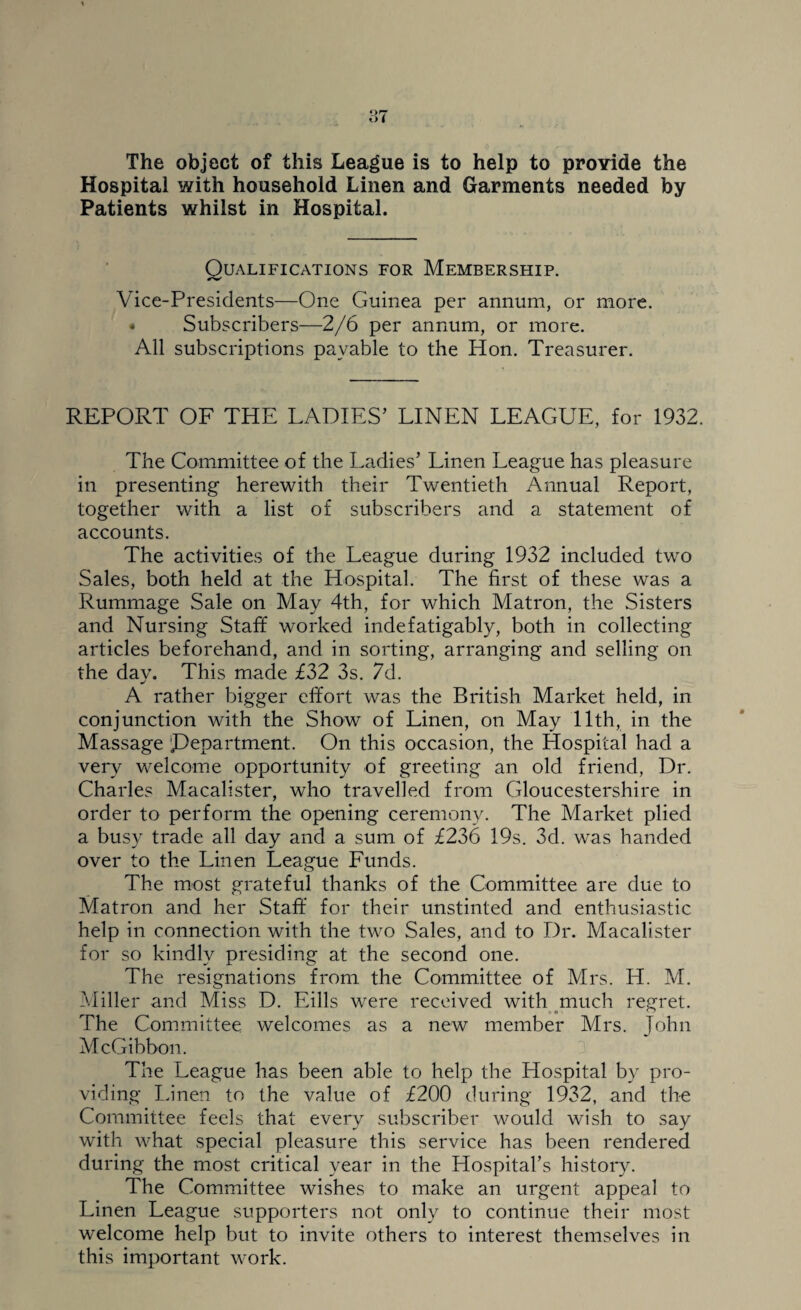 The object of this League is to help to provide the Hospital with household Linen and Garments needed by Patients whilst in Hospital. Qualifications for Membership. Vice-Presidents—One Guinea per annum, or more. « Subscribers—2/6 per annum, or more. All subscriptions payable to the Hon. Treasurer. REPORT OF THE LADIES’ LINEN LEAGUE, for 1932. The Committee of the Ladies’ Linen League has pleasure in presenting herewith their Twentieth Annual Report, together with a list of subscribers and a statement of accounts. The activities of the League during 1932 included two Sales, both held at the Hospital. The first of these was a Rummage Sale on May 4th, for which Matron, the Sisters and Nursing Staff worked indefatigably, both in collecting articles beforehand, and in sorting, arranging and selling on the day. This made £32 3s. 7d. A rather bigger effort was the British Market held, in conjunction with the Show of Linen, on May 11th, in the Massage department. On this occasion, the Hospital had a very welcome opportunity of greeting an old friend, Dr. Charles Macalister, who travelled from Gloucestershire in order to perform the opening ceremony. The Market plied a busy trade all day and a sum of £236 19s. 3d. was handed over to the Linen League Funds. The most grateful thanks of the Committee are due to Matron and her Staff for their unstinted and enthusiastic help in connection with the two Sales, and to Dr. Macalister for so kindly presiding at the second one. The resignations from the Committee of Mrs. H. M. Miller and Miss D. Eills were received with much regret. The Committee welcomes as a new member Mrs. John McGibbon. The League has been able to help the Hospital by pro¬ viding Linen to the value of £200 during 1932, and the Committee feels that every subscriber would wish to say with what special pleasure this service has been rendered during the most critical year in the Hospital’s history. The Committee wishes to make an urgent appeal to Linen League supporters not only to continue their most welcome help but to invite others to interest themselves in this important work.