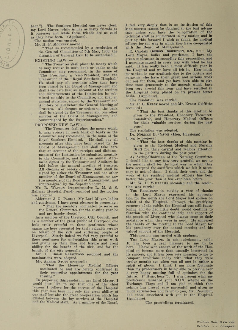 hear”). The Southern Hospital can never close, my Lord Mayor, while is has as many friends as it possesses and while those friends are as good as they have been. (Applause). The motion was carried. Mr. H. P. Mounsey moved ; “ That as recommended by a resolution of the General Committee of 5th May, 1933, the alteration of General Law 15 be authorised.” EXISTING LAW: — 41 The Treasurer shall place the money which he may receive in such bank or banks as the Committee may recommend, in the name of * The President, a Vice-President, and the Treasurer ’ of the ‘ Royal Southern Hospital.’ He shall pay all accounts after they have been passed by the Board of Management and shall take care that an account of the receipts and disbursements of the Institution be sub¬ mitted monthly to the Committee, and that an annual statement signed by the Treasurer and Auditors be laid before the General Meeting of Trustees. All cheques or orders on the bank shall be signed by the Treasurer and one other member of the Board of Management, and countersigned by the Superintendent.” PROPOSED NEW LAW “ The Treasurer shall place the money which he may receive in such bank or banks as the Committee may recommend, in the name of the Royal Southern Hospital. He shall pay all accounts after they have been passed by the Board of Management and shall take care that an account of the receipts and disburse¬ ments of the Institution be submitted monthly to the Committee, and that an annual state¬ ment signed by the Treasurer and Auditors be laid before the general meeting of trustees. All cheques or orders on the Bank shall be signed by either the Treasurer and one other member of the Board of Management, or any two members of the Board of Management, and countersigned by the Superintendent.” Mr. R. Watson (representative L. M. & S. Railway Hospital Fund) seconded and the motion was adopted. Alderman J. G. Paris : My Lord Mayor, ladies and gentlemen, I have great pleasure in proposing : “ That the members nominated to serve on the General Committee for the ensuing year be and are hereby elected.” As a member of the Liverpool City Council, and as a member of the great public of Liverpool, one feels truly grateful to these gentlemen whose names are here presented for their valuable service on behalf of the sick and suffering people of Liverpool. Surely indeed we feel very grateful to these gentlemen for undertaking this great work and giving up their time and leisure and great ability for the benefit of the sick, and for the benefit of the city generally. Mr. C. Edgar Grisewood seconded and the nominations were adopted. Mr. Alfred Stott proposed : “ That the Honor lry Medical Officers nominated be and are hereby confirmed in their respective appointments for the year ensuing.” In proposing this resolution, my Lord Mayor, I would just like to say that one of the chief reasons I believe for the success of the Plospital this year has been not only the great ability of our staff but also the great co-operation which has existed between the lay services of the Hospital and tlm Medical staff. As a member of the Boaid, I feel very deeply that in an institution of this kind success cannot be obtained to the best advan¬ tage unless you have the co-operation of the technical staff as enumerated in my motion and in putting this forward I wish to thank the medical officers for the way in which they have co-operated with the Board of Management. E. Captain Gordon Robertson, r.n., c.c. : My Lord Mayor, ladies and gentlemen, I have the greati st pleasure in seconding this proposition, and I associate myself in every way with what he has said. It has really been a most difficult year in the Hospital and we have all felt it. How much more then is our gratitude due to the doctors and surgeons who have their great and serious work cut out for them, and yet have been able to give time most generously to the appeals which have been very special this year and have resulted in the Hospital being placed on its present better basis. (Applause). The resolution was carried. Mr. P. C. Kelly moved and Mr. Ernest Griffiths seconded : “ That the best thanks of this meeting be given to the President, Honorary Treasurer, Committee, and Honorary Medical Officers for their valuable services during the past year.” The resolution was adopted. Dr. Norman B. Capon (Hon. Physician) : I beg to propose: “ That the best thanks of this meeting be given to the Resident Medical and Nursing Staff for their careful and zealous attention to the patitnts during the past year.” As Acting-Chairman of the Nursing Committee I should like to say how very grateful we are to the nursing staff for the loyal way in which they have accepted the sacrifices which we felt it neces¬ sary to ask of them. I think their work and the work of the resident medical officers has been better this year than it has tver been before. Mr. W. R. Williams seconded and the resolu¬ tion was carried. The President in moving a vote of thanks to the Lord Mayor expressed his apprecia¬ tion for the words the Lord Mayor had spoken on behalf of the Hospital. Through the gratifying response of the public, the Hospital was still funct¬ ioning and he had little doubt would continue to function with the continued help and support of the people of Liverpool who always came to their assistance when they were in need. He conveyed the thanks of the meeting to the Lord Mayor for his presidency over the annual meeting and his valued support of the Hospital. This motion was carried with applause. The Lord Mayor, in acknowledgment, said : It has been a real pleasure to me to be here. I have seen enough of the work of the Hos¬ pital to become more than casually interested in its success, and it has been very pleasing to me to compare conditions today with what they were twelve months ago when you all met in rather a spirit of gloom. I think I am more fortunate than my predecessors in being able to preside over a very happy meeting full of optimism for the future. (“ Hear, hear”). I was present when my predecessor launched your S.O.S. scheme on the Exchange Flags and I am glad to think that scheme has proved very successful and given so much satisfaction and relief to you, Mr. President, and those associated with you in the Hospital. (Applause). The proceedings terminated. WUlmer Bros. & Co. Ltd Printers - - Liverpool