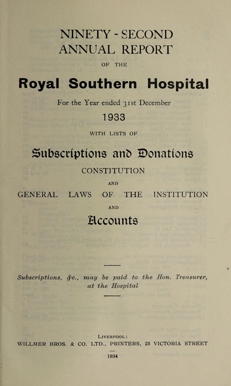 NINETY - SECOND ANNUAL REPORT OF THE Royal Southern Hospital For the Year ended 31st December 1933 WITH LISTS OF Subscriptions anb ^Donations CONSTITUTION AND GENERAL LAWS OF THE INSTITUTION AND Hccounts * Subscriptions, fyc., may be paid to the Hon. Treasurer, at the Hospital Liverpool: WILLMER BROS. & CO. LTD., PRINTERS, 25 VICTORIA STREET 1934