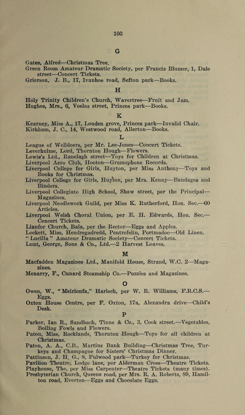 G Gates, Alfred—Christmas Tree. Green Room Amateur Dramatic Society, per Francis Blumer, 1, Dale street—Concert Tickets. Grierson, J. B., 17, Ivanhoe road, Sefton park—Books. H Holy Trinity Children’s Church, Wavertree—Fruit and Jam. Hughes, Mrs., 6, Voelas street, Princes park—Books. K Kearney, Miss A., 17, Louden grove, Princes park—Invalid Chair. Kirkham, J. C., 14, Westwood road, Allerton—Books. L League of Welldoers, per Mr. Lee-Jones—Concert Tickets. Leverhulme, Lord, Thornton Hough—Flowers, Lewis’s Ltd., Ranelagh street—Toys for Children at Christmas. Liverpool Aero Club, Hooton—Gramophone Records. Liverpool College for Girls, Huyton, per Miss Anthony—Toys and Books for Christmas. Liverpool College for Girls, Huyton, per Mrs. Kenny—Bandages and Binders. Liverpool Collegiate High School, Shaw street, per the Principal— Magazines. Liverpool Needlework Guild, per Miss K. Rutherford, Hon. Sec.—60 Articles. Liverpool Welsh Choral Union, per E. H. Edwards, Hon. Sec.— Concert Tickets. Llanfor Church, Bala, per the Rector—Eggs and Apples. Lockett, Miss, Hendregadredd, Pcntrefelin, Portmadoc—Old Linen. “ Lucilla ” Amateur Dramatic Society—Concert Tickets. Lunt, George, Sons & Co., Ltd.—2 Harvest Loaves. M Macfadden Magazines Ltd., Manifold House, Strand, W.C. 2—Maga¬ zines. Menarry, F., Cunard Steamship Co.—Puzzles and Magazines. O Owen, W., “ Meirionfa,” Harlech, per W. R. Williams, F.R.C.S.— Eggs. Oxton House Centre, per F. Oxton, 17a, Alexandra drive—Child’s Desk. P Parker, Ian R., Sandbach, Tinne & Co., 3, Cook street.—Vegetables, Boiling Fowls and Flowers. Paton, Miss, Rocklands, Thornton Hough—Toys for all children at Christmas. Paton, A. A., C.B., Martins Bank Building—Christmas Tree, Tur¬ keys and Champagne for Sisters’ Christmas Dinner. Pattinson, J. H. G., 8, Fulwood park—Turkey for Christmas. Pavilion Theatre, Lodge lane, per Alderman Cross—Theatre Tickets. Playhouse, The, per Miss Carpenter—Theatre Tickets (many times). Presbyterian Church, Queens road, per Mrs. R. A. Roberts, 89, Hamil¬ ton road, Everton—Eggs and Chocolate Eggs.