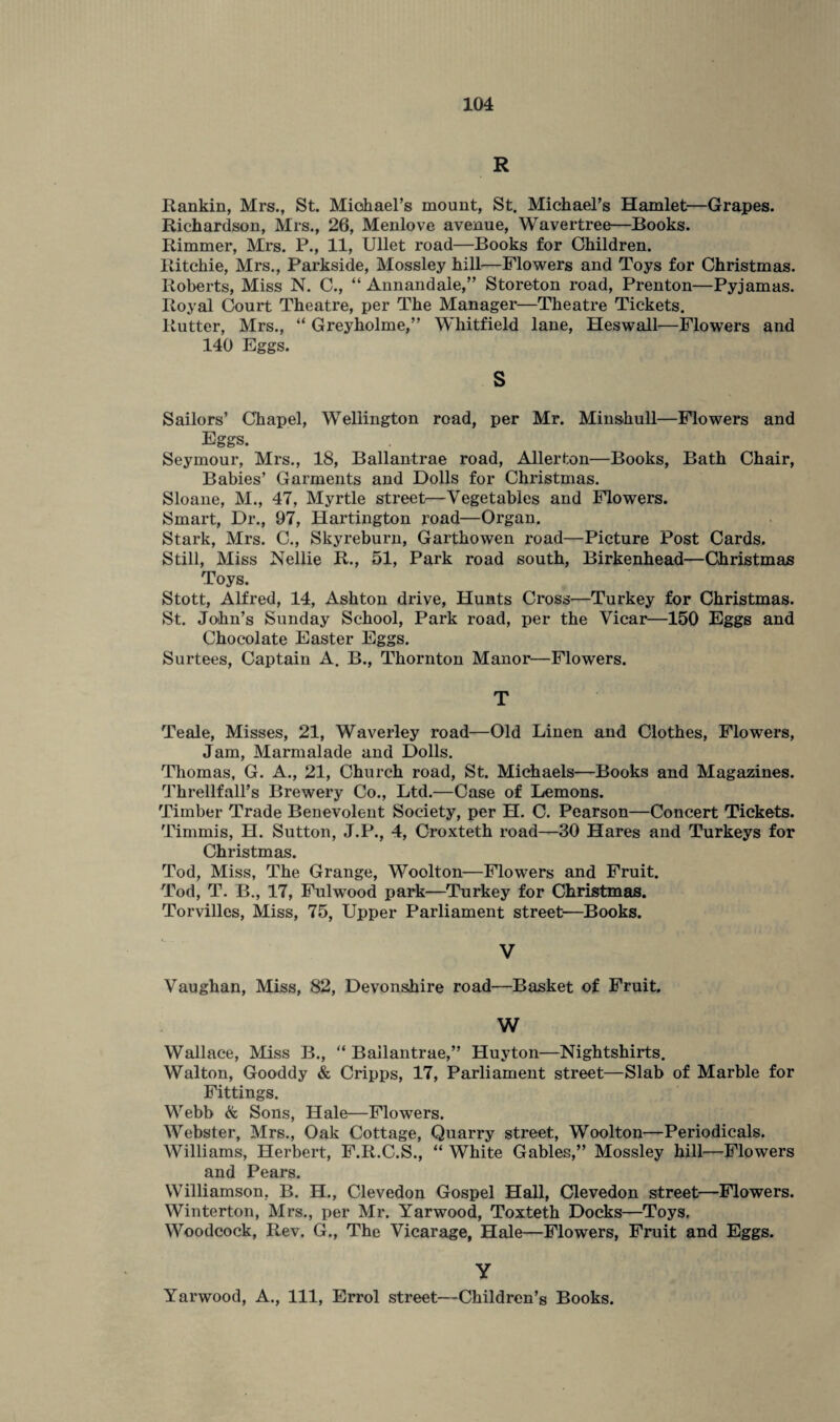R Rankin, Mrs., St. Michael’s mount, St. Michael’s Hamlet—Grapes. Richardson, Mrs., 26, Menlove avenue, Wavertree—Books. Rimmer, Mrs. P., 11, Ullet road—Books for Children. Ritchie, Mrs., Parkside, Mossley hill—Flowers and Toys for Christmas. Roberts, Miss N. C., “ Annandale,” Storeton road, Prenton—Pyjamas. Royal Court Theatre, per The Manager—Theatre Tickets. Rutter, Mrs., “ Greyholme,” Whitfield lane, Heswall—Flowers and 140 Eggs. s Sailors’ Chapel, Wellington road, per Mr. Minshull—Flowers and Eggs. Seymour, Mrs., 18, Ballantrae road, Allerton—Books, Bath Chair, Babies’ Garments and Dolls for Christmas. Sloane, M., 47, Myrtle street—Vegetables and Flowers. Smart, Dr., 97, Hartington road—Organ. Stark, Mrs. C., Skyreburn, Garthowen road—Picture Post Cards. Still, Miss Nellie R., 51, Park road south, Birkenhead—Christmas Toys. Stott, Alfred, 14, Ashton drive, Hunts Cross—Turkey for Christmas. St. John’s Sunday School, Park road, per the Vicar—150 Eggs and Chocolate Easter Eggs. Surtees, Captain A. B., Thornton Manor—Flowers. T Teale, Misses, 21, Waverley road—Old Linen and Clothes, Flowers, Jam, Marmalade and Dolls. Thomas, G. A., 21, Church road, St. Michaels—Books and Magazines. Threllfall’s Brewery Co., Ltd.—Case of Lemons. Timber Trade Benevolent Society, per H. C. Pearson—Concert Tickets. Timmis, H. Sutton, J.P., 4, Croxteth road—30 Hares and Turkeys for Christmas. Tod, Miss, The Grange, Woolton—Flowers and Fruit. Tod, T. B., 17, Fulwood park—Turkey for Christmas. Torvilles, Miss, 75, Upper Parliament street—Books. V Vaughan, Miss, 82, Devonshire road—Basket of Fruit. W Wallace, Miss B., “ Ballantrae,” Huyton—Nightshirts. Walton, Gooddy & Cripps, 17, Parliament street—Slab of Marble for Fittings. Webb & Sons, Hale—Flowers. Webster, Mrs., Oak Cottage, Quarry street, Woolton—Periodicals. Williams, Herbert, F.R.C.S., “ White Gables,” Mossley hill—-Flowers and Pears. Williamson, B. H., Clevedon Gospel Hall, Clevedon street—Flowers. Winterton, Mrs., per Mr. Yarwood, Toxteth Docks—Toys. Woodcock, Rev. G., The Vicarage, Hale—Flowers, Fruit and Eggs. Y Yarwood, A., Ill, Errol street—Children’s Books.
