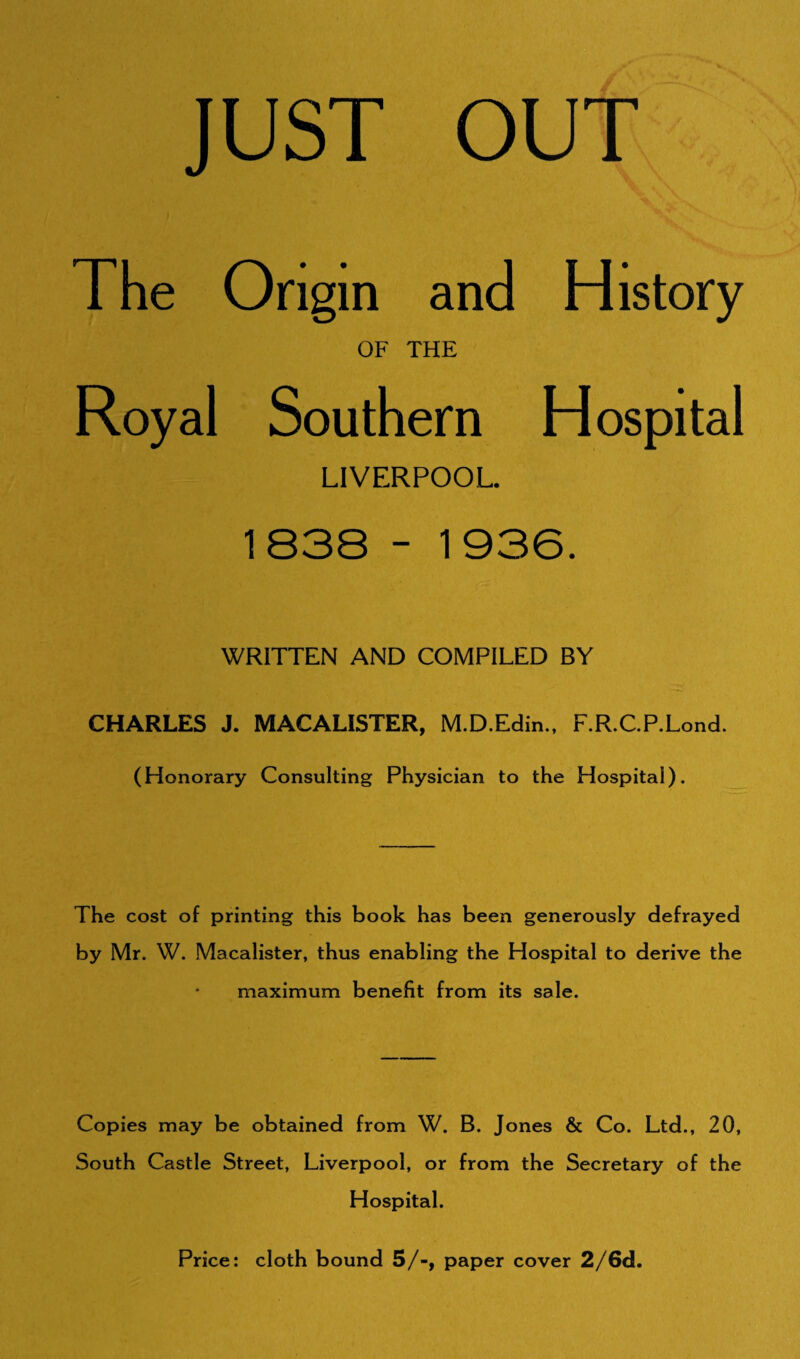 JUST OUT The Ong in and History OF THE Royal Southern Hospital LIVERPOOL. 1838 - 1936. WRITTEN AND COMPILED BY CHARLES J. MACALISTER, M.D.Edin., F.R.C.P.Lond. (Honorary Consulting Physician to the Hospital). The cost of printing this book has been generously defrayed by Mr. W. Macalister, thus enabling the Hospital to derive the maximum benefit from its sale. Copies may be obtained from W. B. Jones & Co. Ltd., 20, South Castle Street, Liverpool, or from the Secretary of the Hospital. Price: cloth bound 5/-, paper cover 2/6cL