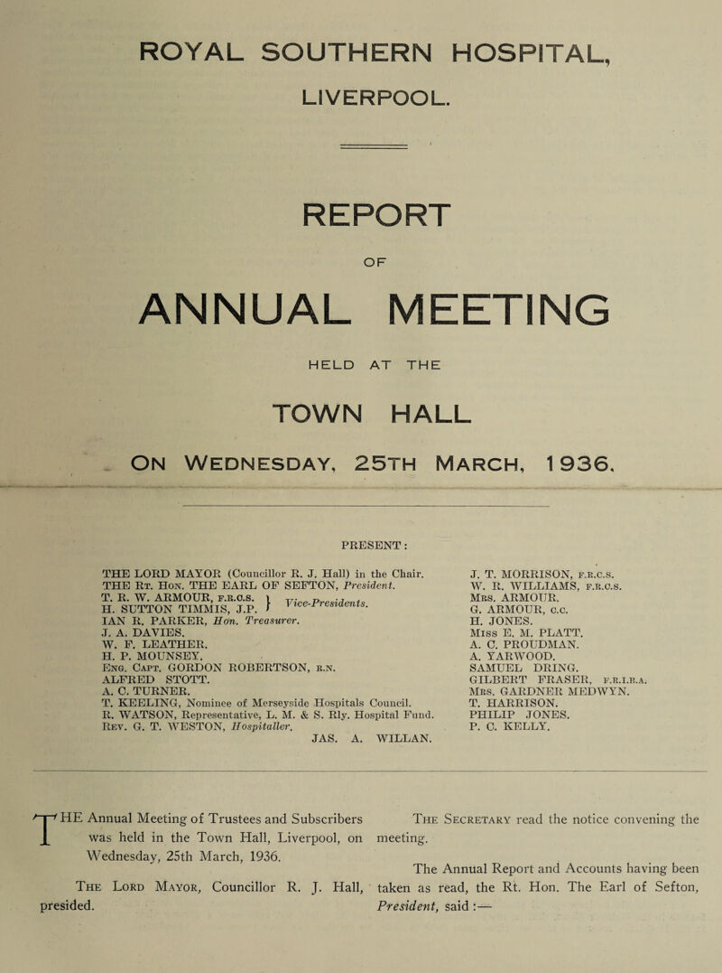 LIVERPOOL. _ I REPORT OF ANNUAL MEETING HELD AT THE TOWN HALL . On Wednesday, 25th March, 1936. PRESENT: THE LORD MAYOR (Councillor R. J. Hall) in the Chair. THE Rt. Hon. THE EARL OF SEFTON, President. T. R. W. ARMOUR, f.r.o.s. i Vice-Presidents H. SUTTON TIMMIS, J.P. I 1 rresiaenzs. IAN R. PARKER, Hon. Treasurer. J. A. DAVIES. W. F. LEATHER. H. P. MOUNSEY. Eng. Capt. GORDON ROBERTSON, r.n. ALFRED STOTT. A. C. TURNER. T. KEELING, Nominee of Merseyside Hospitals Council. R. WATSON, Representative, L. M. & S. Rly. Hospital Fund. Rev. G. T. WESTON, Hospitaller. JAS. A. WILLAN. $ J. T. MORRISON, f.k.c.s. W. R. WILLIAMS, f.r.o.s. Mrs. ARMOUR. G. ARMOUR, c.c. H. JONES. Miss E. M. PLATT. A. C. PROUDMAN. A. YARWOOD. SAMUEL DRING. GILBERT FRASER, f.r.i.b.a. Mrs. GARDNER MEDWYN. T. HARRISON. PHILIP JONES. P. C. KELLY. THE Annual Meeting of Trustees and Subscribers The Secretary read the notice convening the was held in the Town Hall, Liverpool, on meeting. Wednesday, 25th March, 1936. The Annual Report and Accounts having been The Lord Mayor, Councillor R. J. Hall, taken as read, the Rt. Hon. The Earl of Sefton, presided. President, said :—