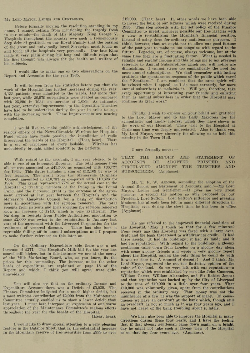 My Lord Mayor, Ladies and Gentlemen, Before formally moving the resolution standing in my name, I cannot refrain from mentioning the tragedy fresh in our minds—the death of His Majesty, King George V. Hospitals throughout the country owe such a tremendously deep debt of gratitude to our Royal Family that the passing of the great and universally loved Sovereign must touch us and touch all the hospitals very personally. Our late King made it very plain during his long and difficult reign that his first thought was always for the health and welfare of his subjects. I would like to make one or two observations on the Report and Accounts for the year 1935. It will be seen from the statistics before you that the work of the Hospital has further increased during the year. 4,133 patients were admitted to the wards, 149 more than last year, while 26,979 out-patients were treated as compared with 25,290 in 1934, an increase of 1,689. As intimated last year, extensive improvements to the Operating Theatres have had to be undertaken during the year in order to cope with the increasing work. These improvements are nearing completion. I would like to make public acknowledgment of the zealous efforts of the News-Chronicle Wireless for Hospitals Fund which have made possible the installation of radio throughout the wards of the Hospital. (Hear, hear). There is a set of earphones at every bedside. Wireless has undoubtedly brought added comfort to the patients. With regard to the accounts, I am very pleased to be able to record an increased Revenue. The total income from all sources amounted to £43,500, as compared with £38,727 for 1934. This figure includes a sum of £12,109 by way of free legacies. The grant from the Merseyside Hospitals Council amounted to £10,737 as compared with £10,626 for 1934. This grant represented 77% of the actual cost to the Hospital of treating members of the Penny in the Pound Fund, and the increased grant is the outcome of the agree¬ ment arrived at last year between the Hospitals and the Merseyside Hospitals Council for a basis of distribution more in accordance with the services rendered. The total receipts from patients and their societies for services rendered show an increase of £716, which is very gratifying. The big drop in receipts from Public Authorities, amounting to some £2,000 was owing to the termination in January last year of the agreement with the Liverpool Corporation for the treatment of venereal diseases. There has also been a regretable falling off in annual subscriptions and I propose to make further reference to this later on. On the Ordinary Expenditure side there was a net increase of £277. The Hospital’s Milk bill for the year has soared still higher, but in this instance we are at the mercy of the Milk Marketing Board, who, as you know, fix the prices for this commodity. The increase under the other heads of expenditure are explained on page 18 of the Report and which, I think you will agree, were quite unavoidable. You will also see that on the ordinary Income and Expenditure Account there was a Deficit of £5,039. The Finance Committee budgeted for a much higher deficit, but a most welcome contribution of £2,000 from the Maintenance Committee actually enabled us to show a lower deficit than last year. 1 must here interpose an expression of our warm appreciation of the Maintenance Committee’s zealous efforts throughout the year for the benefit of the Hospital. (Hear, hear). I would like to draw special attention to a very pleasing feature in the Balance Sheet, that is, the substantial increase in the Hospital’s reserve of free securities from £939 to over £12,000. (Hear, hear). In other words we have been able to invest the bulk of our legacies which were received during 1935. This step accords with the set policy of the Finance Committee to invest whenever possible our free legacies with a view to re-stabilising the Hospital’s financial position, instead of using them for ordinary maintenance purposes. I think, however, that we ought not to allow our good fortune of the past year to make us too sanguine with regard to the future. Legacies, are, of course, always welcome, but at the same time they are a fluctuating factor. What is needed is reliable and regular income and this brings me to my previous reference to Annual Subscriptions which you will notice are diminishing. I cannot stress too emphatically the need for more annual subscriptions. We shall remember with lasting gratitude the spontaneous response of the public which saved the “ Southern.” I am confident that the same spirit will be evinced when I appeal, as I do most earnestly, for more annual subscribers to maintain it. Will you, therefore, take every opportunity of interesting your friends and enlisting them as annual subscribers in order that the Hospital may continue its great work? Finally, I wish to express on your behalf our gratitude to the Lord Mayor and to the Lady Mayoress for the sympathetic and kindly interest which they have shown in the work of our Hospital. Their visit to the Hospital at Christmas time was deeply appreciated. Also to thank you, My Lord Mayor, very sincerely for allowing us to hold this meeting in the Town Hall. I now formally move :— THAT THE REPORT AND STATEMENT OF ACCOUNTS BE ADOPTED, PRINTED AND CIRCULATED AMONGST THE TRUSTEES AND SUBSCRIBERS. (Applause). Mr. T. R. W. Armour, seconding the adoption of the Annual Report and Statement of Accounts, said :—My Lord Mayor, Ladies and Gentlemen,—It gives me very great pleasure to second the motion so ably proposed by our President, Lord Sefton. Lord Sefton’s influence and pressing kindness has already been felt in many different directions in Hospitals, even during the short time he has been in office. (Applause). He has referred to the improved financial condition of the Hospital. ' May I touch on that for a few minutes? Four years ago this Hospital was faced with a large over¬ draft and the bank threatened to withdraw its credit. It had three assets. It had its buildings ; it had its land; and it had its reputation. With regard to the buildings, a gloomy gentleman came down from London on a gloomy day along with some gloomy friends and wrote a very gloomy report about the Hospital, saying the only thing he could do with it was to close it. A counsel of despair! And I think, My Lord Mayor, expressed the not too flattering opinion of the value of the land. So we were left with our reputation—a reputation which was established by men like John Cameron, William Carter, William Alexander, and Sir Robert Jones ; and that reputation was backed up by the City of Liverpool to the tune of £40,000 in a little over four years. That £40,000 was voluntarily given, apart from the contributions received in the ordinary way. That money was not the munificence of a few, it was the support of many. In conse¬ quence we have an overdraft at the bank which, though still an overdraft, is not so much as it was four years ago, and I have not heard of the bank troubling about it lately. We have also been able to improve the Hospital in many directions during these four years, and I have the feeling that if that gloomy gentleman came down again on a bright day he might not take such a gloomy view of the Hospital as on that day four years ago. (Applause).