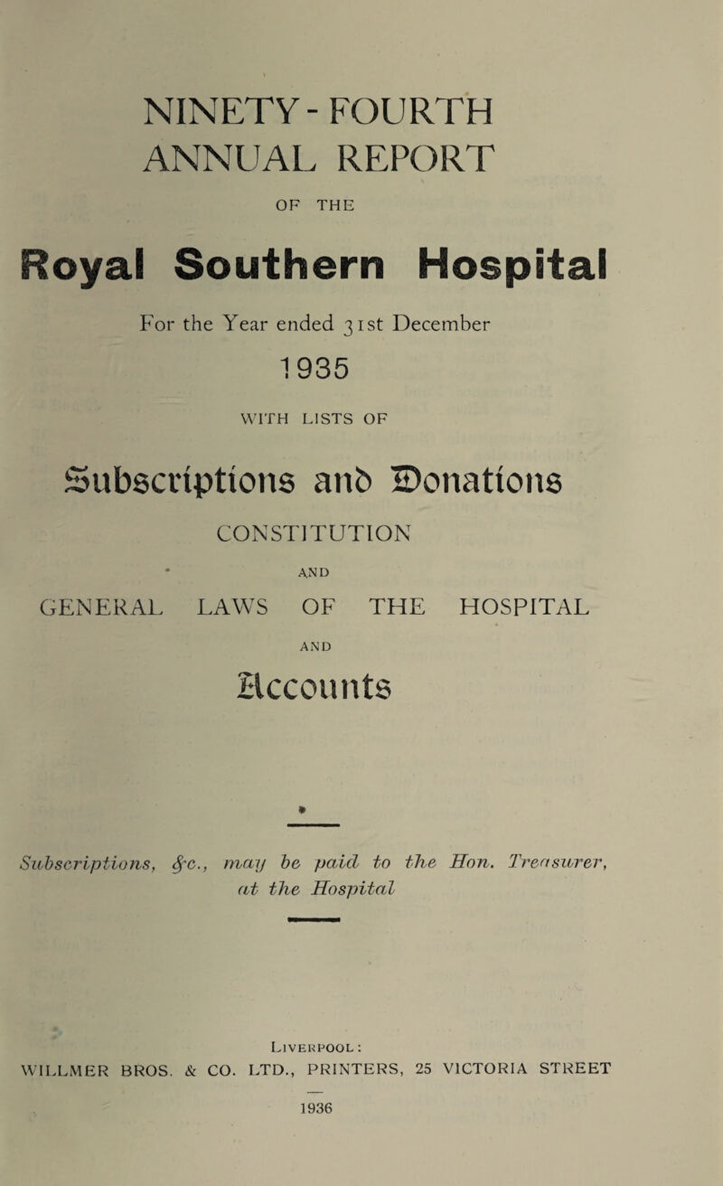 NINETY- FOURTH ANNUAL REPORT OF THE Royal Southern Hospital For the Year ended 31st December 1935 WITH LISTS OF Subscriptions anb ^Donations CONSTITUTION • and GENERAL LAWS OF THE HOSPITAL AND Recounts Subscriptions, 8fc., may be paid to the Hon. Treasurer, at the Hospital Liverpool: WILLMER BROS. & CO. LTD., PRINTERS, 25 VICTORIA STREET 1936