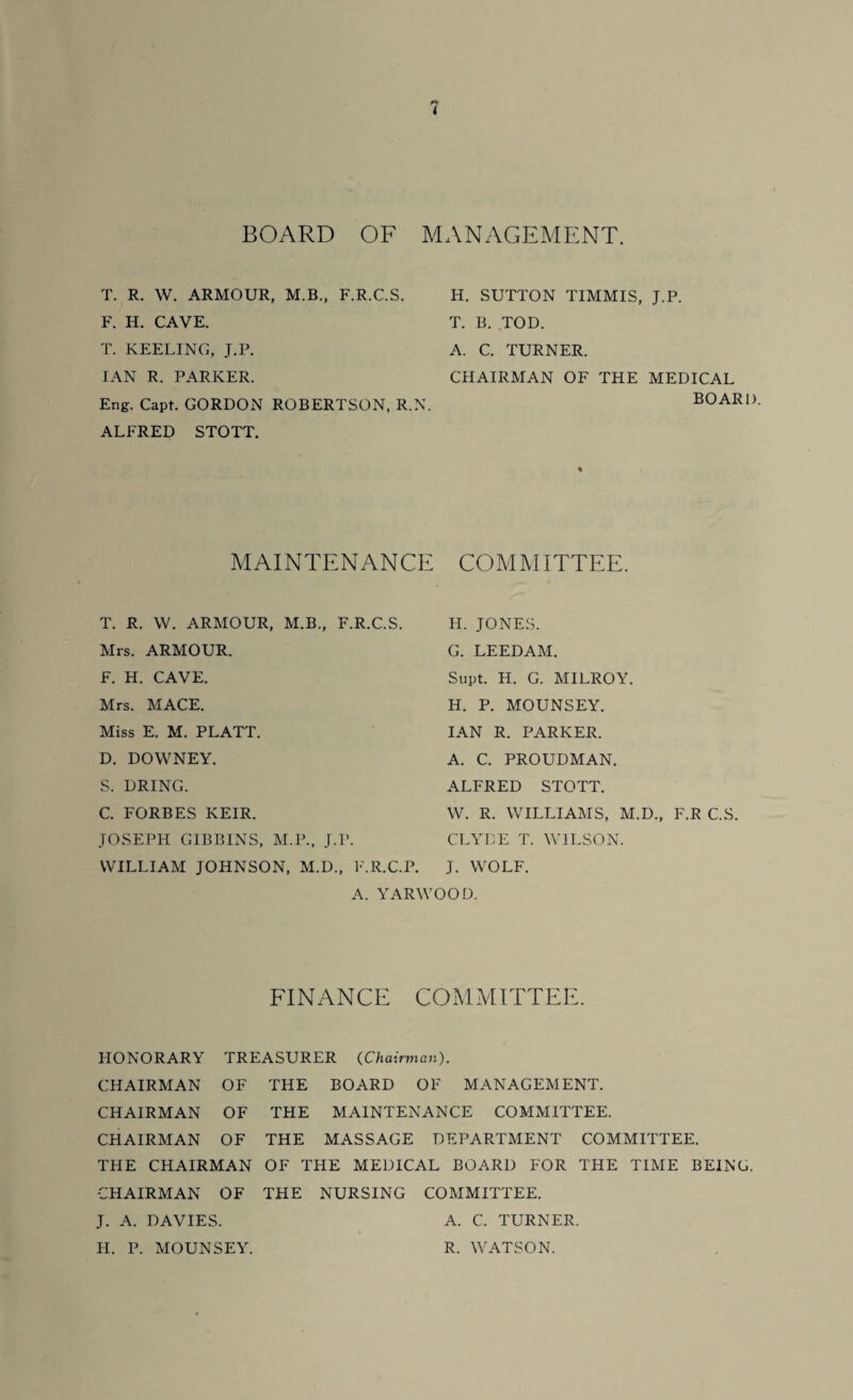 BOARD OF MANAGEMENT. T. R. W. ARMOUR, M.B., F.R.C.S. F. H. CAVE. T. KEELING, J.P. IAN R. PARKER. Eng. Capt. GORDON ROBERTSON, R.N. ALFRED STOTT. MAINTENANCE T. R. W. ARMOUR, M.B., F.R.C.S. Mrs. ARMOUR. F. H. CAVE. Mrs. MACE. Miss E. M. PLATT. D. DOWNEY. S. DRING. C. FORBES KEIR. JOSEPH GIBBINS, M.P., J.P. WILLIAM JOHNSON, M.D., F.R.C.P. A. YARW H. SUTTON TIMMIS, J.P. T. B. TOD. A. C. TURNER. CHAIRMAN OF THE MEDICAL BOARD. COMMITTEE. H. JONES. G. LEEDAM. Supt. H. G. MILROY. H. P. MOUNSEY. IAN R. PARKER. A. C. PROUDMAN. ALFRED STOTT. W. R. WILLIAMS, M.D., F.R C.S. CLYDE T. WILSON. J. WOLF. iOD. FINANCE COMMITTEE. HONORARY TREASURER (Chairman). CHAIRMAN OF THE BOARD OF MANAGEMENT. CHAIRMAN OF THE MAINTENANCE COMMITTEE. CHAIRMAN OF THE MASSAGE DEPARTMENT COMMITTEE. THE CHAIRMAN OF THE MEDICAL BOARD FOR THE TIME BEING. CHAIRMAN OF THE NURSING COMMITTEE. J. A. DAVIES. A. C. TURNER. H. P. MOUNSEY. R. WATSON.