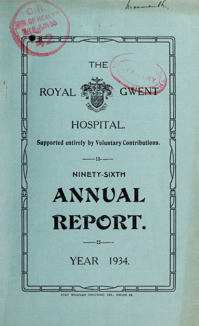 I A X _v 0 B 0 THE ROYAL HOSPITAL Supported entirely by Voluntary Contributions. ‘ ■ ■ NINETY-SIXTH ANNUAL REPORT. ■ ■ r a ■“ YEAR 1934. 3E / 10 0 PI EVAN WILLIAMS (PRINTERS) LTD., FRIARS ST.