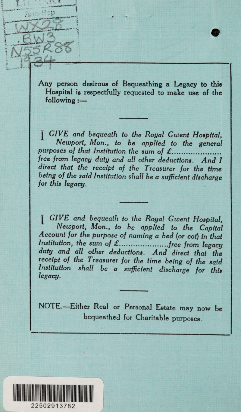 . v**-*-; Any person desirous of Bequeathing a Legacy to this Hospital is respectfully requested to make use of the following:— GIVE and bequeath to the Royal Gwent Hospital, Newport, Mon., to be applied to the general purposes of that Institution the sum of £.... free from legacy duty and all other deductions. And I direct that the receipt of the Treasurer for the time being of the said Institution shall be a sufficient discharge for this legacy. GIVE and bequeath to the Royal Gwent Hospital, Newport, Mon., to be applied to the Capital Account for the purpose of naming a bed (or cot) in that Institution, the sum of £...free from legacy duty and all other deductions. And direct that the receipt of the Treasurer for the time being of the said Institution shall be a sufficient discharge for this legacy. NOTE.—Either Real or Personal Estate may now be bequeathed for Charitable purposes. 22502913782 A