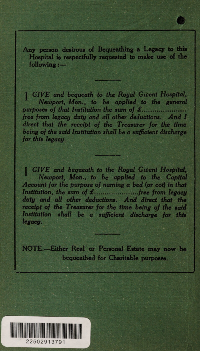 Any person desirous of Bequeathing a Legacy to this Hospital is respectfully requested to make use of the following:— j GIVE and bequeath to the Royal Gwent Hospital, Newport, Mon., to be applied to the general purposes of that Institution the sum of £.. free from legacy duty and all other deductions. And I direct that the receipt of the Treasurer for the time being of the said Institution shall be a sufficient discharge for this legacy. J GIVE and bequeath to the Royal Gwent Hospital, Newport, Mon., to be applied to the Capital Account for the purpose of naming a bed (or cot) in that Institution, the sum of £...........free from legacy duty and all other deductions. And direct that the receipt of the Treasurer for the time being of the said Institution shall be a sufficient discharge for this legacy. NOTE.—Either Real or Personal Estate may now be bequeathed for Charitable purposes.