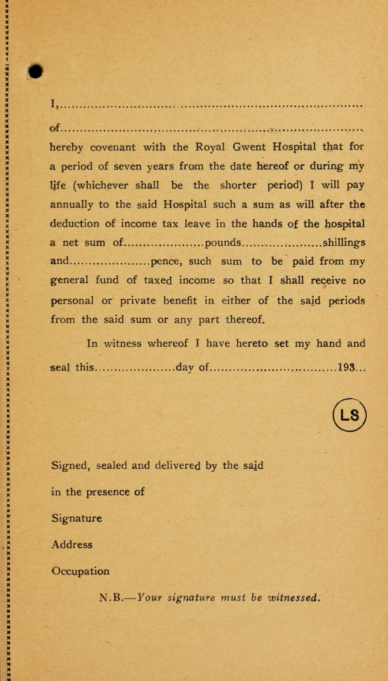 of.,.....V... hereby covenant with the Royal Gwent Hospital that for a period of seven years from the date hereof or during my life (whichever shall be the shorter period) I will pay annually to the said Hospital such a sum as will after the deduction of income tax leave in the hands of the hospital a net sum of..pounds........shillings and....pence, such sum to be paid from my general fund of taxed income so that I shall receive no personal or private benefit in either of the said periods from the said sum or any part thereof. In witness whereof I have hereto set my hand and seal this.day of...193... Signed, sealed and delivered by the said in the presence of Signature Address Occupation N.B.— Your signature must be witnessed.