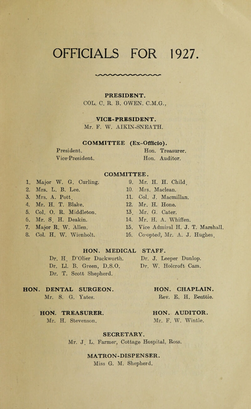 OFFICIALS FOR 1927 PRESIDENT. COL. C. R. B. OWEN. C.M.G., VICE-PRESIDENT. Mr. F. W. AIKIN^SNEATH. COMMITTEE (Ex-Officio). President. Hon. Treasurer. Vice-President. Hon. Auditor. 1. Major W. G. Curling. 2. Mrs. L. B. Lee. 3. Mrs. A. Pott. 4. Mr. H. T. Blake. 5. Col. 0. R. Middleton. 6. Mr. S. H. Deakin. 7. Major R. W. Allen. 8. Col. H. W. Wienholt. COMMITTEE. 9. Mr. H. H. Child. 10. Mrs. Maclean. 11. Col. J. Macmillan. 12. Mr. H. Hone. 13. Mr. G. Cater. 14. Mr. H. A. Whiffen. 15. Vice Admiral H. J. T. Marshall. 16. Co-opted1, Mr. A. J. Hughes. HON. MEDICAL STAFF. Dr. H. D’Olier Duckworth. Dr. J. Deeper Dunlop. Dr. LI. B. Green, D.S.O. Dr. W. Holcroft Cam. Dr. T. Scott Shepherd. HON. DENTAL SURGEON. Mr. S. G. Yates. HON. CHAPLAIN. Rev. E. H. Beattie. HON. TREASURER. Mr. H. Stevenson. HON. AUDITOR. Mr. F. W. Wintle. SECRETARY. Mr. J. L. Farmer, Cottage Hospital, Ross. MATRON-DISPENSER. Miss G. M. Shepherd.