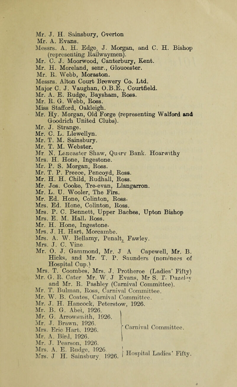 Mr. J. H. Sainsbury, Overton Mr. A. Evans. Messrs. A. H. Edge. J. Morgan, and C. H. Bishop (rep re sen ting; Railwaymen). Mr. C. J. Moorwood, Canterbury, Kent. Mr. H. Moreland, senr., Gloucester. Mr. R. Webb, Moras ton. Messrs. Alton Court Brewery Co. Ltd. Major C. J. Vaughan, O.B.E., Courtfield. Mr. A. E. Budge, Baysham, Ross. Mr. R. G. Webb, Ross. Miss Stafford, Oakleigh. Mr. Hy. Morgan, Old Forge (representing Walford and Goodrich United Clubs). Mr. J. Strange. Mr. C. L. Llewellyn. Mr. T. M. Sainsbury. Mr. T. M. Webster. Mr N. Lancaster Shaw, Quarv Bank. Hoar withy Mrs. H. Hone, Ingestone. Mr. P. S. Morgan, Ross. Mr. T. P. Preece, Pencoyd, Ross. Mr. H. H. Child, Rudhall, Ross. Mr. Jos. Cooke, Tre-evan, Llangarron. Mr. L. U. Wooler, The Firs. Mr. Ed. Hone, Colinton, Ross- Mrs. Ed. Hone, Colinton, Ross. Mrs. P. C. Bennett, Upper Baches, Upton Bishop Mrs. E. M. Hall, Ross. Mr. H. Hone, Ingestone. Mrs. J. H. Hart, Morcambe. Mrs. A. W. Bellamy, Penalt, Fawley. Mrs. J. C. Vine Mr. O. J. Gammond, Mr. J A Capewell, Mr. B. Hicks, and Mr. T. P. Saunders (nominees of Hospital Cup.) Mrs. T. Coomb es, Mrs. J. Protheroe (Ladies’ Fifty) Mr. G. R. Cater Mr. W. J Evans, Mr S. T. UazeUv and Mr. R. Pashley (Carnival Committee). Mr. T. Bulman, Ross, Carnival Committee. Mr. W. B. Coates, Carnival Committee. Mr. J. H. Hancock, Peterstow, 1926. Mr. B. G. Abel, 1926. Mr. G. Arrowsmith, 1926. Mr. J. Brawn, 1926. Mrs. Eric Hart, 1926. Mr. A. Bird, 1926. Mr. J. Pearson, 1926. Mrs. A. E. Budge, 1926. j. ^ , T , -p.,, Carnival Committee.