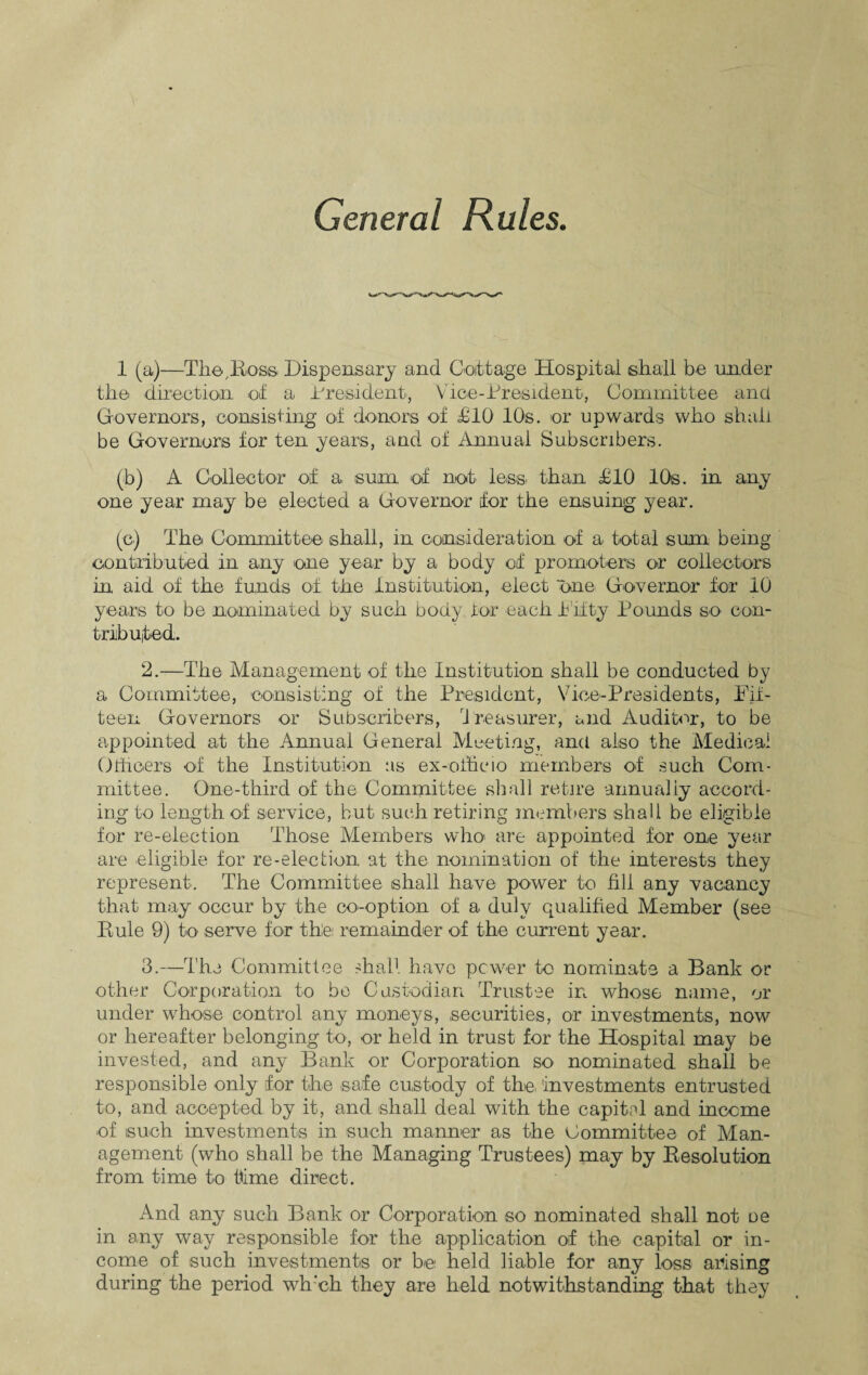 General Rules. 1 (a)—-The, Ross Dispensary and Cottage Hospital shall be under the direction of a. President, Vice-President, Committee ana Governors, consisting of donors of £10 10s. or upwards who shall be Governors for ten years, and of Annual Subscribers. (b) A Collector of a sum of not less than £10 10s. in any one year may be elected a Governor for the ensuing year. (c) The Committee shall, in consideration of a total sum being contributed in any one year by a body of promoters or collectors in aid of the funds of the Institution, elect one Governor for 10 years to be nominated by such body tor each fifty Pounds so con¬ tributed. 2. —The Management of the Institution shall be conducted by a Committee, consisting of the President, Vice-Presidents, Fif¬ teen Governors or Subscribers, Treasurer, and Auditor, to be appointed at the Annual General Meeting, and also the Medical Officers of the Institution as ex-officio members of such Com¬ mittee. One-third of the Committee shall retire annually accord¬ ing to length of service, but such retiring members shall be eligible for re-election Those Members who are appointed for one year are eligible for re-election at the nomination of the interests they represent. The Committee shall have power to fill any vacancy that may occur by the co-option of a duly qualified Member (see Rule 9) to serve for the: remainder of the current year. 3. —The Committee shall have power to nominate a Bank or other Corporation to bo Custodian Trustee in whose name, or under whose control any moneys, securities, or investments, now or hereafter belonging to, or held in trust for the Hospital may be invested, and any Bank or Corporation so nominated shall be responsible only for the safe custody of the, investments entrusted to, and accepted by it, and shall deal with the capital and income of such investments in such manner as the Committee of Man¬ agement (who shall be the Managing Trustees) may by Resolution from time to time direct. And any such Bank or Corporation so nominated shall not oe in any way responsible for the application of the capital or in¬ come of such investments or be held liable for any loss arising during the period wh’ch they are held notwithstanding that they
