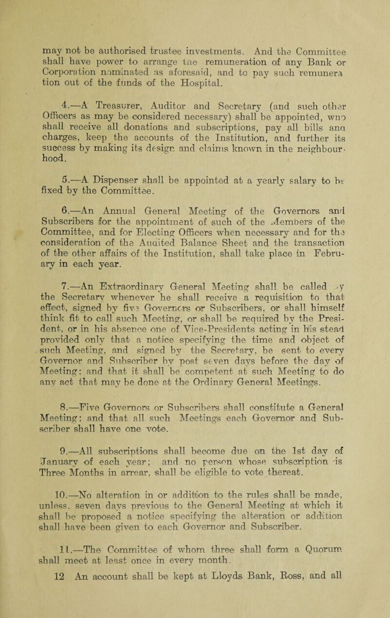 may not be authorised trustee investments. And the Committee shall have power to arrange tne remuneration of any Bank or Corporation nominated as aforesaid, and to pay such remunera tion out of the funds of the Hospital. 4. —A Treasurer, Auditor and Secretary (and such other Officers as may be considered necessary) shall be appointed, wno shall receive all donations and subscriptions, pay all bills ana charges, keep the accounts of the Institution, and further its success by making its design and claims known in the neighbour¬ hood. 5. —A Dispenser shall be appointed at a yearly salary to be fixed by the Committee. 6. —An Annual General Meeting of the Governors and Subscribers for the appointment of such of the Members of the Committee, and for Electing Officers when necessary and for the consideration of the Auaited Balance Sheet and the transaction of the other affairs of the Institution, shall take place in Febru¬ ary in each year. 7. —An Extraordinary General Meeting shall be called y the Secretary whenever he shall receive a requisition to that effect, signed by five Governors or Subscribers, or shall himself think fit to call such Meeting, or shall be required by the Presi¬ dent, or in his absence one of Vice-Presidents acting in his stead provided only that a notice specifying the time and object of such Meeting, and signed by the Secretary, be sent to every Governor and Subscriber by post seven days before the day of Meeting; and that it shall he competent at such Meeting to do any act that may be done at the Ordinary General Meetings. 8. —Five Governors or Subscribers shall constitute a General Meeting; and that all such Meetings each Governor and Sub¬ scriber shall have one vote. 9. —All subscriptions shall become due on the 1st day of January of each year; and no person whose subscription -is Three Months in arrear, shall be eligible to vote thereat. 10.—No alteration in or addition to the rules shall be made, unless, seven days previous to the General Meeting at which it shall be proposed a notice specifying the alteration or addition shall have been given to each Governor and Subscriber. 11.—The Committee of whom three shall form a Quorum shall meet at least once in every month.