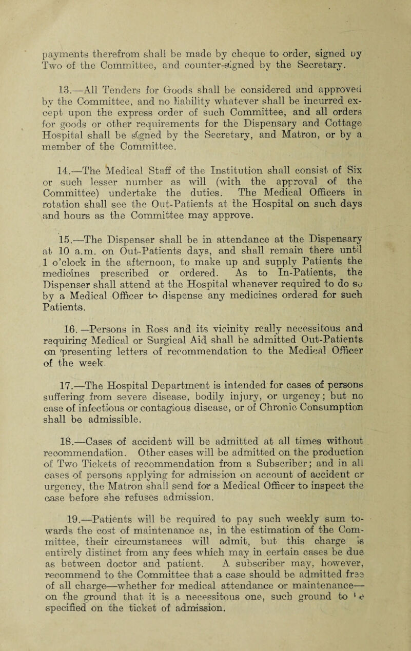 payments therefrom shall be made by cheque to order, signed uy Two of the Committee, and counter-signed by the Secretary. 13. —All Tenders for Goods shall be considered and approved by the Committee, and no liability whatever shall be incurred ex¬ cept upon the express order of such Committee, and all orders for goods or other requirements for the Dispensary and Cottage Hospital shall be signed by the Secretary, and Matron, or by a member of the Committee. 14. —The Medical Staff of the Institution shall consist of Six or such lesser number as will (with the approval of the Committee) undertake the duties. The Medical Officers in rotation shall see the Out-Patients at the Hospital on such days and hours as the Committee may approve. 15. —The Dispenser shall be in attendance at the Dispensary at 10 a.m. on Out-Patients days, and shall remain there until 1 o’clock in the afternoon, to make up and supply Patients the medicines prescribed or ordered. As to In-Patients, the Dispenser shall attend at the Hospital whenever required to do so by a Medical Officer tc dispense any medicines ordered for such Patients. 16. —Persons in Ross and its vicinity really necessitous and requiring Medical or Surgical Aid shall be admitted Out-Patients on 'presenting letters of recommendation to the Medical Officer of the week 17. —The Hospital Department is intended for cases of persons suffering from severe disease, bodily injury, or urgency; but no case of infectious or contagious disease, or of Chronic Consumption shall be admissible. 18. —Cases of accident will be admitted at all times without recommendation. Other cases will be admitted on the production of Two Tickets of recommendation from a Subscriber; and in all cases of persons applying for admission on account of accident cr urgency, the Matron shall send for a Medical Officer to inspect the case before she refuses admission. 19.—Patients will be required to pay such weekly sum to¬ wards the cost of maintenance as, in the estimation of the Com¬ mittee, their circumstances will admit, but this charge is entirely distinct from any fees which may in.certain cases be due as between doctor and patient. A subscriber may, however, recommend to the Committee that a case should be admitted free of all charge—whether for medical attendance or maintenance— on the ground that it is a necessitous one, such ground to ‘ e specified on the ticket of admission.