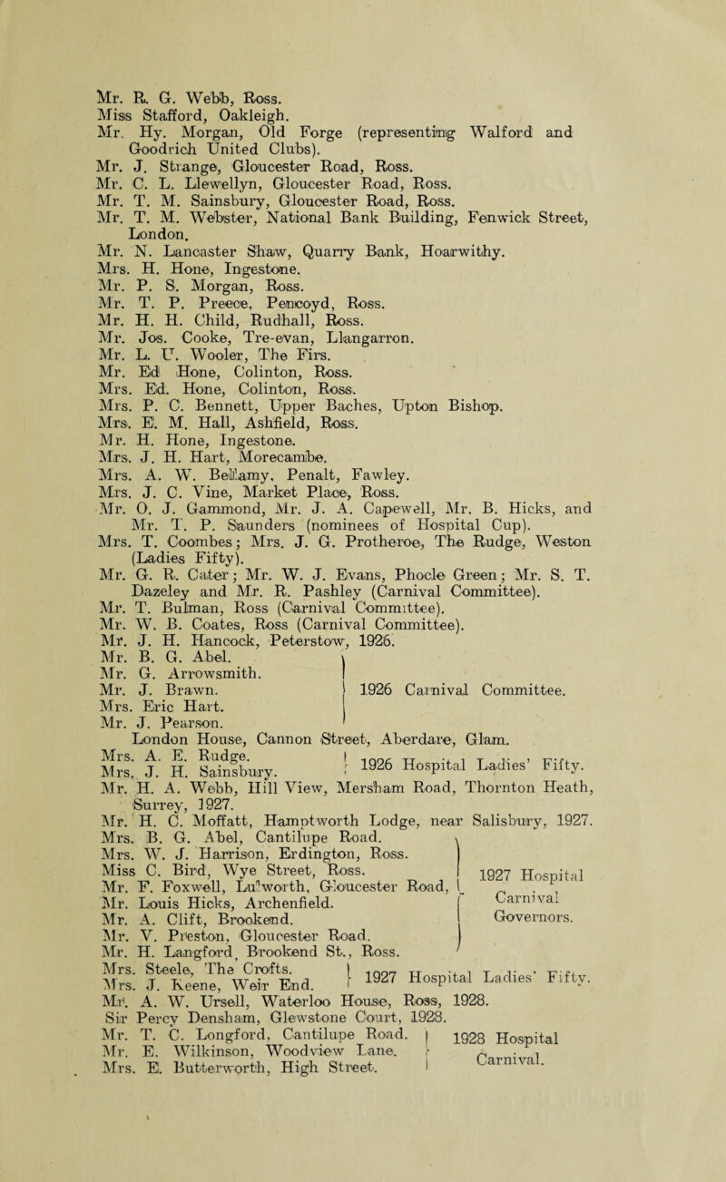 Miss Stafford, Oakleigh. Mr. Hy. Morgan, Old Forge (representing Walford and Goodrich United Clubs). Mr. J. Strange, Gloucester Road, Ross. Mr. C. L. Llewellyn, Gloucester Road, Ross. Mr. T. M. Sainsbury, Gloucester Road, Ross. Mr. T. M. Webster, National Bank Building, Fenwick Street, London. Mr. N. Lancaster Shaw, Quarry Bank, Hoarwithy. Mrs. H. Hone-, Inge stone. Mr. P. S. Morgan, Ross. Mr. T. P. Precce, Peneoyd, Ross. Mr. H. H. Child, Rudhall, Ross. Mr. Jos. Cooke, Tre-evan, Llangarron. Mr. L. LT. Woo-ler, The Firs. Mr. Eld! Hone, Colinton, Ross. Mrs. Ed. Hone, Colinton, Ross. Mrs. P. C’. Bennett, Upper Baches, Upton Bishop. Mrs>. EL M. Hall, Ashfield, Ross. Mr. H. Hone, Ingestone. Mrs. J. H. Hart, Morecamibe. Mrs. A. W. Bellamy, Penalt, Fawley. Mrs. J. C. Vine, Market Place, Ross. Mr. 0. J. Gammond, Mr. J. A. Capewell, Mr. B. Hicks, and Mr. T. P. Saunders (nominees of Hospital Cup). Mrs. T. Coombes; Mrs. J. G. Protheroe, The Rudge, Weston (Ladies Fifty). Mr. G. R. Cater; Mr. W. J. Evans, Phocle Green; Mr. S. T. Dazeley and Mr. R. Pashley (Carnival Committee). Mr. T. Bulman, Ross (Carnival Committee). Mr. W. B. Coates, Ross (Carnival Committee). Mr. J. H. Hancock, Peterstow, 1926. Mr. B. G. Abel. Mr. G. Arrowsmith. Mr. J. Brawn. 1926 Carnival Committee. Mrs. Eric Hart. Mr. J. Pearson. London House, Cannon 'Street, Aberdare, Glam. Mrs. A. E. Rudge. | 1no, TT , T Mrs. J. H. Sainsbury. 1926 Hospital Ladies Fifty. Mr. H. A. Webb, Hill View, Mersham Road, Thornton Heath, Surrey, 1927. Mr. H. C. Moffatt, Hamptworth Lodge, near Salisbury, 1927. Mrs. B. G. Abel, Cantilupe Road. ■, Mrs. W. J. Harrison, Erdington, Ross. | Miss C. Bird’, Wye Street, Ross. Mr. F. Fox well, Lu1 worth, Gloucester Road, Mr. Louis Hicks, Archenfield. Mr. A. Clift, Rrookend. Mr. V. Preston, Gloucester Road. Mr. H. Langford, Brookend St., Ross. Mrs. Steele, The Crofts. 1927 Hospital Carnival Governors. Mrs. J. Keene, Weir End. r 1927 Hospital Ladies’ Fifty. Mr. A. W. Ursell, Waterloo House, Ross, 1928. Sir Percy Densham, Glewstone Court, 1928. Mr. T. C. Longford, Cantilupe Road. | 1928 Hospital Mr. E. Wilkinson, Wood view Lane. Mrs. EL Butterwort'h, High Street. Carnival.