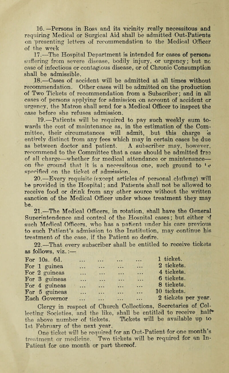 requiring Medical or Surgical Aid shall be admitted Out-Patients on presenting letters of recommendation to the Medical Officer of the week 17. —The Hospital Department is intended for cases of persons suffering from severe disease, bodily injury, or urgency; but nc case of infectious or contagious disease, or of Chronic Consumption shall be admissible. 18. —Cases of accident will be admitted at all times without recommendation. Other cases will be admitted on the production of Two Tickets of recommendation from a Subscriber; and in all cases of persons applying’ for admission on account of accident or urgency, the Matron shall send for a Medical Officer to inspect the case before she refuses admission. 19.—Patients will be required to pay such weekly sum to¬ wards the cost of maintenance as, in the estimation of the Com¬ mittee, their circumstances will admit, but this charge is enthelv distinct from any fees which may in certain cases be due as between doctor and patient. A subscriber may, however, recommend to the Committee that a case should be admitted free of all charge—whether for medical attendance or maintenance— on the ground that it is a necessitous one, such ground to 1 e specified on the ticket of admission. 20. —Every requisite (except articles of personal clothing) will be provided in the Hospital; and Patients shall not be allowed to receive food or drink from any other source without the written sanction of the Medical Officer under whose treatment they may be. 21. —The Medical Officers, in rotation, shall have the General Superintendence and control of the Hospital cases; but either vf such Medical Officers, who has a patient under his care previous to such Patient’s admission to the Institution, may continue his treatment of the case, if the Patient so desire. 22. —That every subscriber shall be entitled to receive tickets as follows, viz.:— For 10s. 6d. For 1 guinea For 2 guineas For 3 guineas For 4 guineas For 5 guineas Each Governor 1 ticket. 2 tickets. 4 tickets. 6 tickets. 8 tickets. 10 tickets. 2 tickets per year. Clergy in respect of Church Collections, Secretaries of Col¬ lecting Societies, and the like, shall be entitled to receive half'’ the above number of tickets. Tickets will be available up tx> 1st February of the next year. One ticket will be required for an Out-Patient for one month s treatment or medicine. Two tickets will be required for an In- Patient for one month or part thereof.