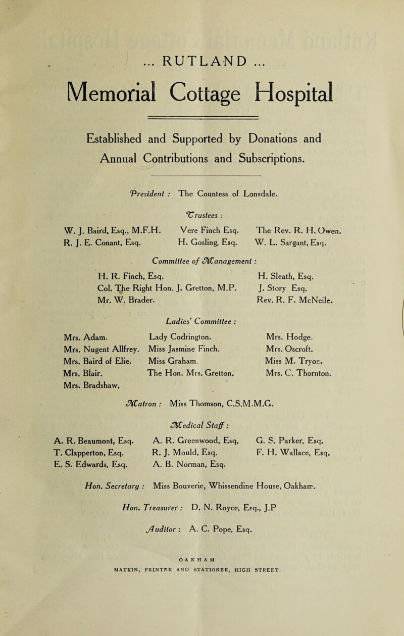 ... RUTLAND ... Memorial Cottage Hospital Established and Supported by Donations and Annual Contributions and Subscriptions. ‘President : The Countess of Lonsdale. Trustees : W. J. Baird, Esq., M.F.H. R. J. E. Conant, Esq. Vere Finch Esq. The Rev. R. H. Owen. H. Gosling, Esq. W. L. Sargant, Esq, Committee of ffKCanagement: H. R. Finch, Esq. Col. The Right Hon. J. Gretton, M.P. Mr. W. Brader. H. Sleath, Esq. J. Story Esq. Rev. R. F. McNeile. Mrs. Adam. Mrs. Nugent Allfrey. Mrs. Baird of Elie. Mrs. Blair. Mrs. Bradshaw, Ladies’ Committee : Lady Codrington. Miss Jasmine Finch. Miss Graham. The Hon. Mrs. Gretton. Mrs. Hodge. Mrs. Oscroft. Miss M. Tryon. Mrs. C. Thornton. (Matron : Miss Thomson, C.S.M.M.G. Medical Staff: A. R. Beaumont, Esq. A. R. Greenwood, Esq, G. S. Parker, Esq. T. Clapperton, Esq. R. J. Mould, Esq. F. H. Wallace, Esq. E. S. Edwards, Esq. A. B. Norman, Esq. Hon. Secretary : Miss Bouverie, Whissenaine House, Oakham. Hon. Treasurer : D. N. Royce, Esq., J.P jduditor : A. C. Pope, Esq. OAKHAM MATKIN, PRINTER AND STATIONER, HIGH STREET,