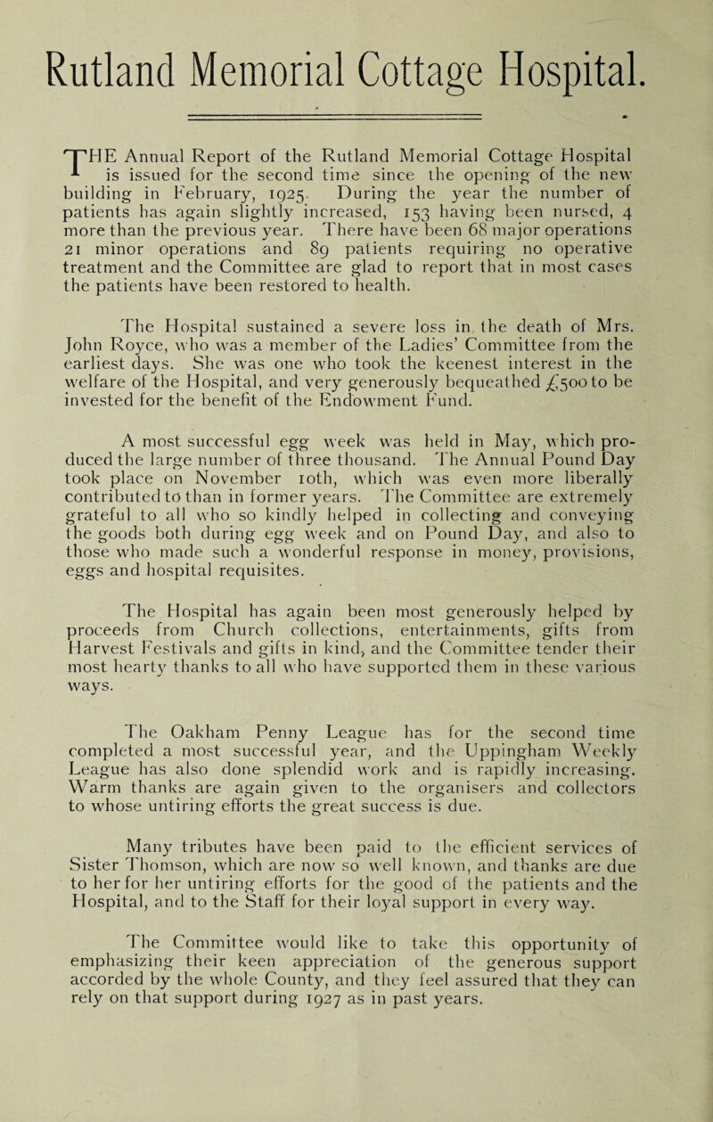 Rutland Memorial Cottage Hospital. HE Annual Report of the Rutland Memorial Cottage Hospital A is issued for the second time since the opening of the new building in February, 1925. During the year the number of patients has again slightly increased, 153 having been nursed, 4 more than the previous year. There have been 68 major operations 21 minor operations and 89 patients requiring no operative treatment and the Committee are glad to report that in most eases the patients have been restored to health. The Hospital sustained a severe loss in the death of Mrs. John Royce, who was a member of the Ladies’ Committee from the earliest days. She was one who took the keenest interest in the welfare of the Hospital, and very generously bequeathed ^500 to be invested for the benefit of the Endowment Fund. A most successful egg week was held in May, which pro¬ duced the large number of three thousand. The Annual Pound Day took place on November 10th, which was even more liberally contributed to than in former years. The Committee are extremely grateful to all who so kindly helped in collecting and conveying the goods both during egg week and on Pound Day, and also to those who made such a wonderful response in money, provisions, eggs and hospital requisites. The Hospital has again been most generously helped by proceeds from Church collections, entertainments, gifts from Harvest Festivals and gifts in kind., and the Committee tender their most heart)7 thanks to all who have supported them in these various ways. The Oakham Penny League has for the second time completed a most successful year, and the Uppingham Weekly League has also done splendid work and is rapidly increasing. Warm thanks are again given to the organisers and collectors to whose untiring efforts the great success is due. Many tributes have been paid to the efficient services of Sister Thomson, which are now so well known, and thanks are due to her for her untiring efforts for the good of the patients and the Hospital, and to the Staff for their loyal support in every way. The Committee would like to take this opportunity of emphasizing their keen appreciation of the generous support accorded by the whole County, and they feel assured that they can rely on that support during 1927 as in past years.