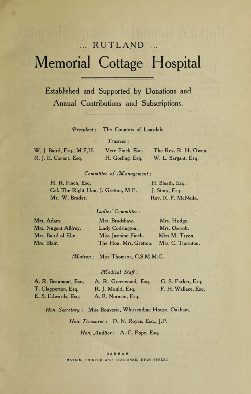 ... RUTLAND ... Memorial Cottage Hospital Established and Supported by Donations and Annual Contributions and Subscriptions. T^resident W. J. Baird, Esq., M.F,H. R. J. E. Conant, Esq. The Countess of Lonsdale. Trustees : Vere Finch Esq. The Rev. R. H. Owen. H. Gosling, Esq. W. L. Sargant, Esq. Committee of ^^anagement : H. R. Finch, Esq. H. Sleath, Esq. Col. The Right Hon. J. Gretton, M.P. J. Story, Esq. Mr. W. Brader. Rev. R. F. McNeile. Mrs. Adam. Mrs. Nugent Allfrey. Mrs. Baird of Elie. Mrs. Blair. Ladies' Committee : Mrs. Bradshaw. Lady Codrington. Miss Jasmine Finch. The Hon. Mrs. Gretton. Mrs. Hodge. Mrs. Oscroft. Miss M. Tryon. M rs. C. Thornton. (Matron : Miss Thomson, C.S.M.M.G. A, R. Beaumont, Esq. T. Clapperton, Esq. E. S. Edwards, Esq. ^M^edical Staff: A. R. Greenwood, Esq. R. J. Mould, Esq. A. B. Norman, Esq. G. S. Parker, Esq. F. H. Wallace, Esq. Hon. Secretary : Miss Bouverie, Whissendine House, Oakham. Hon. Treasurer : D. N. Royce, Esq., J.P. Hon. Jluditor : A. C. Pope, Esq. OAKHAM MATKIN, PRINTKK AMD STATIONER, HIGH STREET