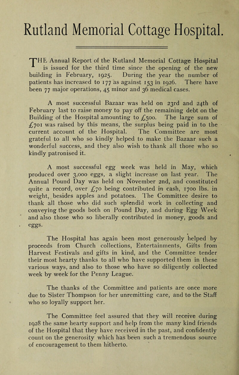 Rutland Memorial Cottage Hospital '^HE Annual Report of the Rutland Memorial Cottage Hospital is issued for the third time since the opening of the new building in February, 1925. During the year the number of patients has increased to 177 as against 153 in 1926. There have been 77 major operations, 45 minor and 36 medical cases. A most successful Bazaar was held on 23rd and 24th of February last to raise money to pay off the remaining debt on the Building of the Hospital amounting to £500. The large sum of £']oi was raised by this means, the surplus being paid in to the current account of the Hospital. The Committee are most grateful to all who so kindly helped to make the Bazaar such a wonderful success, and they also wish to thank all those who so kindly patronised it. A most successful egg week was held in May, which produced over 3,000 eggs, a slight increase on last year. The Annual Pound Day was held on November 2nd, and constituted quite a record, over £']0 being contributed in cash, 1700 lbs. in weight, besides apples and potatoes. I'he Committee desire to thank all those who did such splendid work in collecting and conveying the goods both on Pound Day, and during Egg Week and also those who so liberally contributed in money, goods and eggs. The Hospital has again been most generously helped by proceeds from Church collections, Entertainments, Gifts from Harvest Festivals and gifts in kind, and the Committee tender their most hearty thanks to all who have supported them in these various ways, and also to those who have so diligently collected week by week for the Penny League. The thanks of the Committee and patients are once more due to Sister Thompson for her unremitting care, and to the Staff who so loyally support her. The Committee feel assured that they will receive during 1928 the same hearty support and help from the many kind friends of the Hospital that they have received in the past, and confidently count on the generosity which has been such a tremendous source of encouragement to them hitherto.