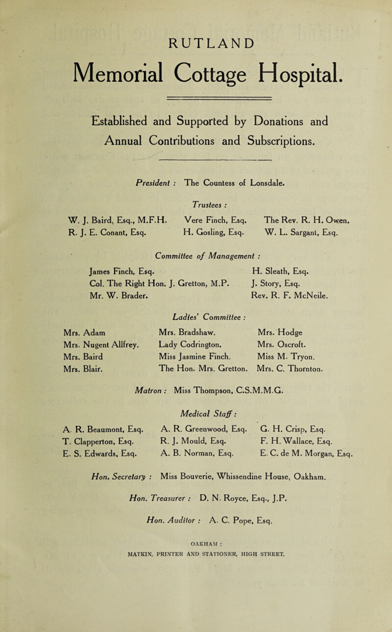 RUTLAND Memorial Cottage Hospital. Established and Supported by Donations and Annual Contributions and Subscriptions. President : The Countess of Lonsdale. Trustees : W. J. Baird, Esq., M.F.H. Vere Finch, Esq. R. J. E. Conant, Esq. H. Gosling, Esq, The Rev. R. H. Owen. W. L. Sarganl, Esq. Committee of Management : James Finch, Esq. H. Sleath, Esq. Col. The Right Hon. J. Gretton, M.P. J. Story, Esq. Mr. W. Brader. Rev. R. F. McNeile. Mrs. Adam Mrs. Nugent Allfrey. Mrs. Baird Mrs. Blair. Ladies’ Committee : Mrs. Bradshaw. Lady Codrington. Miss Jasmine Finch. The Hon. Mrs. Gretton. Mrs. Hodge Mrs. Oscroft. Miss M. Tryon. Mrs. C. Thornton. Matron : Miss Thompson, C.S.M.M.G. Medical Staff: A R. Beaumont, Esq. A. R. Greenwood, Esq. G. H. Crisp, Esq. T. Clapperton, Esq. R. J. Mould, Esq. F. H. Wallace, Esq. E. S. Edwards, Esq. A. B. Norman, Esq. E. C. de M. Morgan, Esq. Hon. Secretary) : Miss Bouverie, Whissendine House, Oakham. Hon. Treasurer : D. N. Royce, Esq., J.P. Hon. Auditor : A. C. Pope, Esq. OAKHAM : MATKIN, PRINTER AND STATIONER, HIGH STREET.