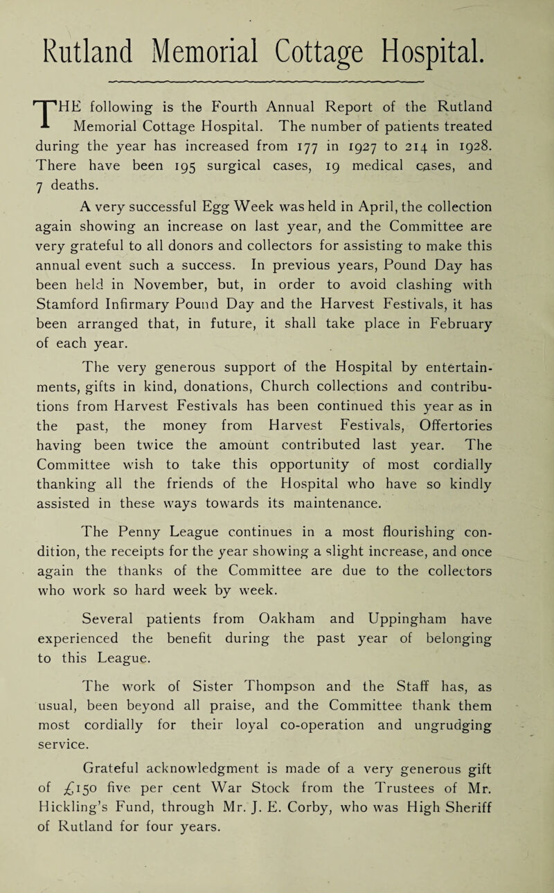 Rutland Memorial Cottage Hospital. THE following is the Fourth Annual Report of the Rutland Memorial Cottage Hospital. The number of patients treated during the year has increased from 177 in 1927 to 214 in 1928. There have been 195 surgical cases, 19 medical cases, and 7 deaths. A very successful Egg Week was held in April, the collection again showing an increase on last year, and the Committee are very grateful to all donors and collectors for assisting to make this annual event such a success. In previous years, Pound Day has been held in November, but, in order to avoid clashing with Stamford Infirmary Pound Day and the Harvest Festivals, it has been arranged that, in future, it shall take place in February of each year. The very generous support of the Hospital by entertain¬ ments, gifts in kind, donations, Church collections and contribu¬ tions from Harvest Festivals has been continued this year as in the past, the money from Harvest Festivals, Offertories having been twice the amount contributed last year. The Committee wish to take this opportunity of most cordially thanking all the friends of the Hospital who have so kindly assisted in these ways towards its maintenance. The Penny League continues in a most flourishing con¬ dition, the receipts for the year showing a slight increase, and once again the thanks of the Committee are due to the collectors who work so hard week by week. Several patients from Oakham and Uppingham have experienced the benefit during the past year of belonging to this League. The work of Sister Thompson and the Staff has, as usual, been beyond all praise, and the Committee thank them most cordially for their loyal co-operation and ungrudging service. Grateful acknowledgment is made of a very generous gift of £150 five per cent War Stock from the Trustees of Mr. Hickling’s Fund, through Mr. J. E. Corby, who was High Sheriff of Rutland for four years.