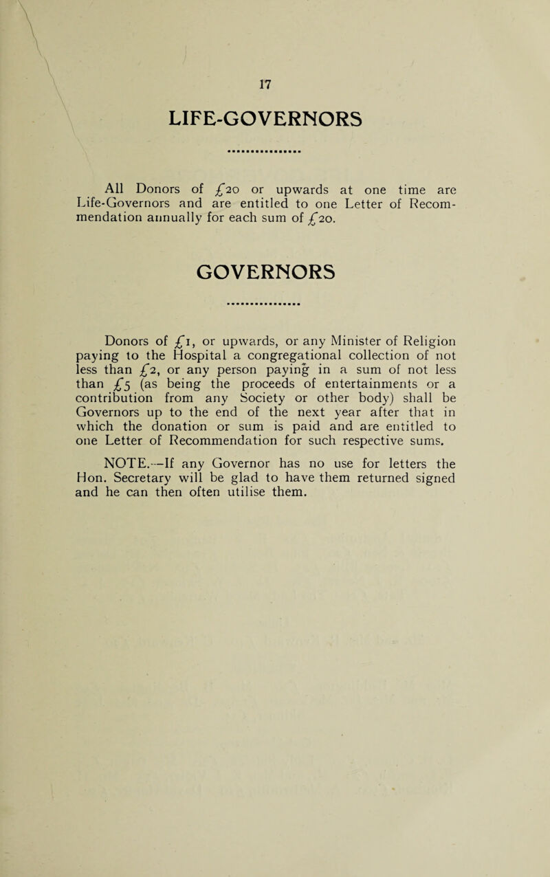 LIFE-GOVERNORS All Donors of £20 or upwards at one time are Life-Governors and are entitled to one Letter of Recom¬ mendation annually for each sum of £20. GOVERNORS Donors of £1, or upwards, or any Minister of Religion paying to the Hospital a congregational collection of not less than £2, or any person paying in a sum of not less than £5 (as being the proceeds of entertainments or a contribution from any Society or other body) shall be Governors up to the end of the next year after that in which the donation or sum is paid and are entitled to one Letter of Recommendation for such respective sums. NOTE.—If any Governor has no use for letters the Hon. Secretary will be glad to have them returned signed and he can then often utilise them.