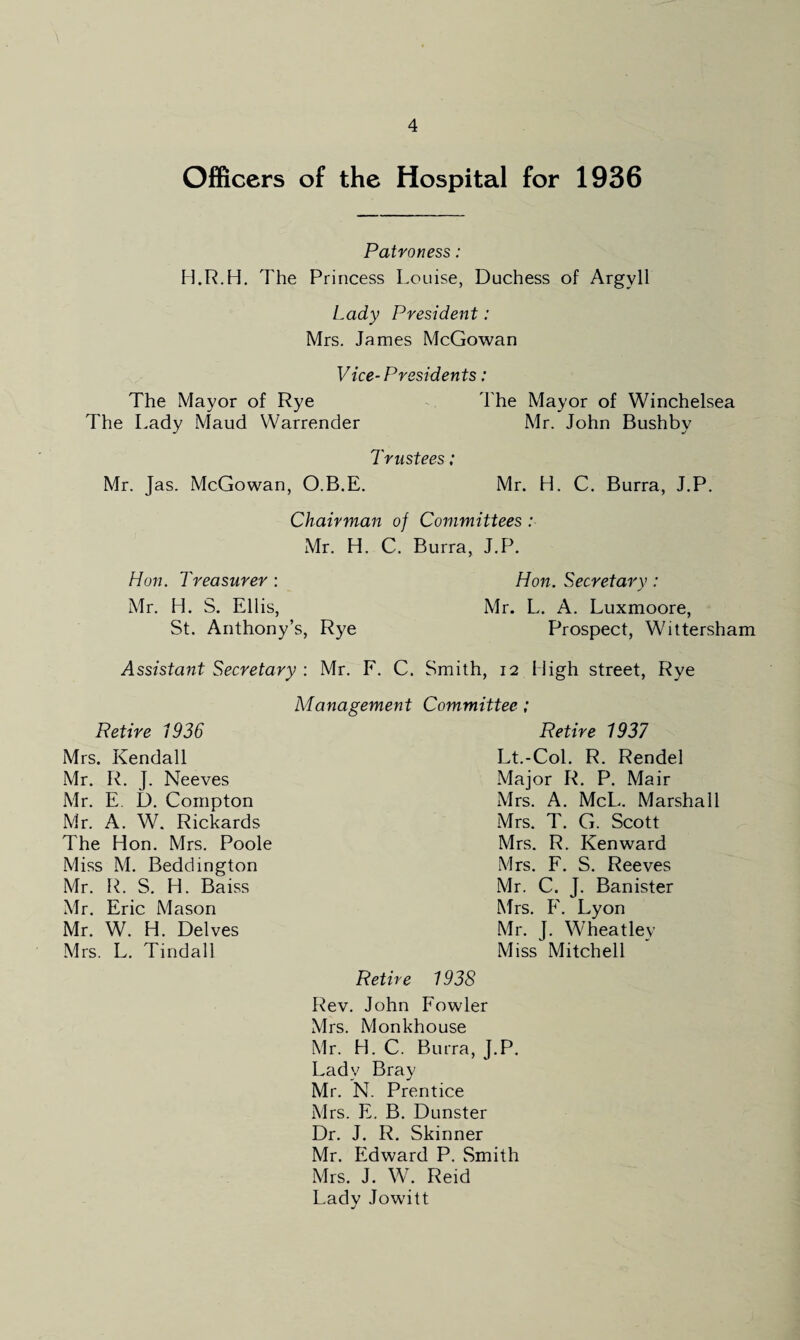 Officers of the Hospital for 1936 Patroness: H.R.H. The Princess Louise, Duchess of Argyll Lady President: Mrs. James McGowan Vice-Presidents: The Mayor of Rye The Mayor of Winchelsea The Lady Maud Warrender Mr. John Bushby Trustees; Mr. Jas. McGowan, O.B.E. Mr. H. C. Burra, J.P. Chairman of Committees : Mr. H. C. Burra, J.P. Hon. Treasurer : Hon. Secretary : Mr. H. S. Ellis, Mr. L. A. Luxmoore, St. Anthony’s, Rye Prospect, Wittersham Assistant Secretary : Mr. F. C. Smith, 12 High street, Rye Retire 1936 Mrs. Kendall Mr. R. J. Neeves Mr. E I). Compton Mr. A. W. Rickards The Hon. Mrs. Poole Miss M. Beddington Mr. R. S. H. Baiss Mr. Eric Mason Mr. W. H. Delves Mrs. L. Tindall Management Committee; Retire 1937 Lt.-Col. R. Rendel Major R. P. Mair Mrs. A. McL. Marshall Mrs. T. G. Scott Mrs. R. Ken ward Mrs. F. S. Reeves Mr. C. J. Banister Mrs. F. Lyon Mr. J. Wheatley Miss Mitchell Retire 1938 Rev. John P'owler Mrs. Monkhouse Mr. H. C. Burra, J.P. Lady Bray Mr. N. Prentice Mrs. E. B. Dunster Dr. J. R. Skinner Mr. Edward P. Smith Mrs. J. W. Reid Lady Jowitt