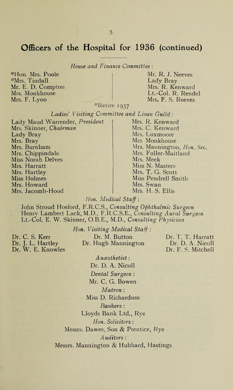 Officers of the Hospital for 1936 (continued) House and Finance Commitiee : ‘S'Hon. Mrs. Poole :!:'Mrs. Tindall Mr. E. D. Compton Mrs. Monkhouse Mrs. F. Lyon Lady Maud Warrender, Mrs. Skinner, Chairman Lady Bray Mrs. Bray Mrs. Burnham Mrs. Chippindale Miss Norah Delves Mrs. Harratt Mrs. Hartley Miss Holmes Mrs. Howard Mrs. Jacomb-Hood Mrs. R. Kenward Mrs. C. Kenward Mrs. Luxmoore Mrs Monkhouse Mrs. Mannington, Hon. Sec. Mrs. Fuller-Maitland Mrs. Meek Miss N. Masters Mrs. T. G. Scott Miss Pendrell Smith Mrs. Swan Mrs. H. S. Ellis Mr. R. J. Neeves Ladv Bray Mrs. R. Kenward Lt.-Col. R. Rendel Mrs. F. S. Reeves Retire 1937 Ladies' Visiting Committee and Linen Guild : President Hon. Medical Staff: John Stroud Hosford, F.R.C.S., Consulting Ophthalmic Surgeon Henry Lambert Lack, M.D., F.R.C.S.E., Consulting Aural Surgeon Lt.-Col. E. W. Skinner, O.B.E., M.D., Consulting Physician Hon. Visiting Medical Staff : Dr. C. S. Kerr Dr. M. Button Dr. T. T. Harratt Dr. J. L. Hartley Dr. Hugh Mannington Dr. D. A. Nicoll Dr. W. E. Knowles Anaesthetist: Dr. D. A. Nicoll Dental Surgeon : Mr. C. G. Bowen Matron: Miss D. Richardson Bankers : Lloyds Bank Ltd., Rye Hon. Solicitors: Dr. F. S. Mitchell Messrs. Dawes, Son & Prentice, Rye Auditors : Messrs. Mannington & Hubbard, Hastings