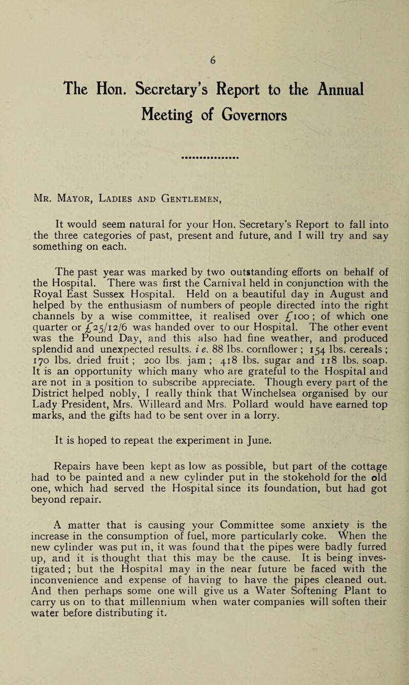 The Hon. Secretary’s Report to the Annual Meeting of Governors Mr. Mayor, Ladies and Gentlemen, It would seem natural for your Hon. Secretary’s Report to fall into the three categories of past, present and future, and I will try and say something on each. The past year was marked by two outstanding efforts on behalf of the Hospital. There was first the Carnival held in conjunction with the Royal East Sussex Hospital. Held on a beautiful day in August and helped by the enthusiasm of numbers of people directed into the right channels by a wise committee, it realised over £100; of which one quarter or £25/12/6 was handed over to our Hospital. The other event was the Pound Day, and this also had fine weather, and produced splendid and unexpected results, i e. 88 lbs. cornflower ; 154 lbs. cereals ; 170 lbs. dried fruit; 200 lbs. jam; 418 lbs. sugar and 118 lbs. soap. It is an opportunity which many who are grateful to the Hospital and are not in a position to subscribe appreciate. Though every part of the District helped nobly, I really think that Winchelsea organised by our Lady President, Mrs. Willeard and Mrs. Pollard would have earned top marks, and the gifts had to be sent over in a lorry. It is hoped to repeat the experiment in June. Repairs have been kept as low as possible, but part of the cottage had to be painted and a new cylinder put in the stokehold for the old one, which had served the Hospital since its foundation, but had got beyond repair. A matter that is causing your Committee some anxiety is the increase in the consumption of fuel, more particularly coke. When the new cylinder was put in, it was found that the pipes were badly furred up, and it is thought that this may be the cause. It is being inves¬ tigated; but the Hospital may in the near future be faced with the inconvenience and expense of having to have the pipes cleaned out. And then perhaps some one will give us a Water Softening Plant to carry us on to that millennium when water companies will soften their water before distributing it.