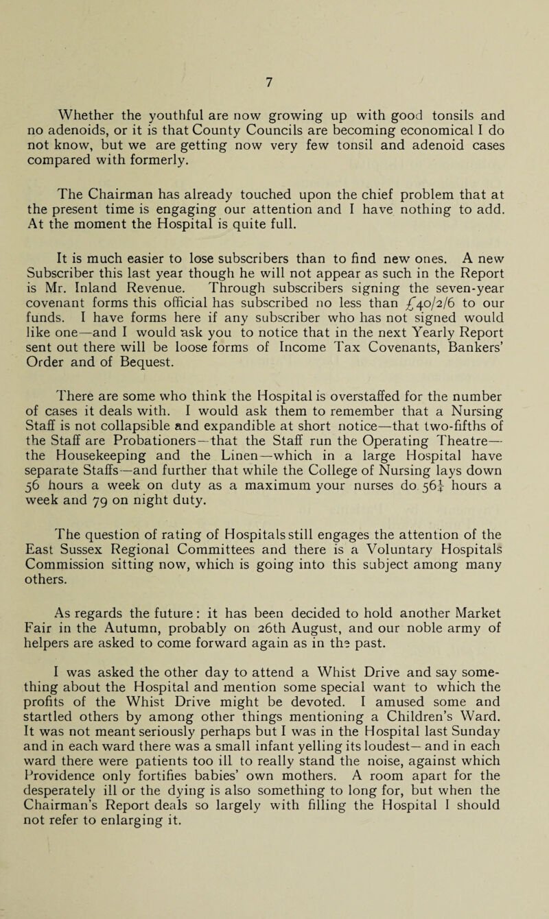 Whether the youthful are now growing up with good tonsils and no adenoids, or it is that County Councils are becoming economical I do not know, but we are getting now very few tonsil and adenoid cases compared with formerly. The Chairman has already touched upon the chief problem that at the present time is engaging our attention and I have nothing to add. At the moment the Hospital is quite full. It is much easier to lose subscribers than to find new ones. A new Subscriber this last year though he will not appear as such in the Report is Mr. Inland Revenue. Through subscribers signing the seven-year covenant forms this official has subscribed no less than ^40/2/6 to our funds. I have forms here if any subscriber who has not signed would like one—and I would ask you to notice that in the next Yearly Report sent out there will be loose forms of Income Tax Covenants, Bankers’ Order and of Bequest. There are some who think the Hospital is overstaffed for the number of cases it deals with. I would ask them to remember that a Nursing Staff is not collapsible and expandible at short notice—that two-fifths of the Staff are Probationers —that the Staff run the Operating Theatre— the Housekeeping and the Linen—which in a large Hospital have separate Staffs—and further that while the College of Nursing lays down 56 hours a week on duty as a maximum your nurses do 56^ hours a week and 79 on night duty. The question of rating of Hospitals still engages the attention of the East Sussex Regional Committees and there is a Voluntary Hospitals Commission sitting now, which is going into this subject among many others. As regards the future: it has been decided to hold another Market Fair in the Autumn, probably on 26th August, and our noble army of helpers are asked to come forward again as in the past. I was asked the other day to attend a Whist Drive and say some¬ thing about the Hospital and mention some special want to which the profits of the Whist Drive might be devoted. I amused some and startled others by among other things mentioning a Children’s Ward. It was not meant seriously perhaps but I was in the Hospital last Sunday and in each ward there was a small infant yelling its loudest— and in each ward there were patients too ill to really stand the noise, against which Providence only fortifies babies’ own mothers. A room apart for the desperately ill or the dying is also something to long for, but when the Chairman’s Report deals so largely with filling the Hospital I should not refer to enlarging it.
