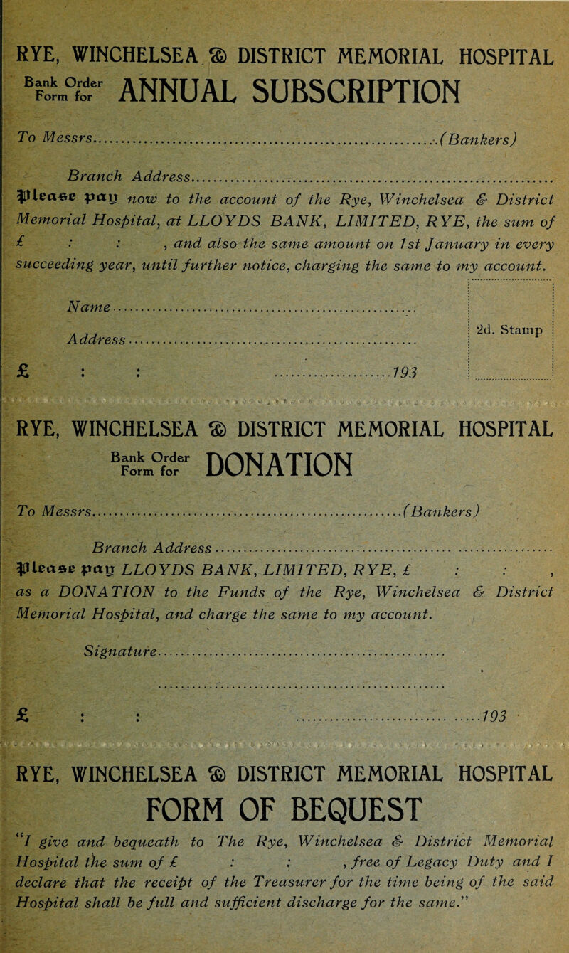 RYE, WINCHELSEA a DISTRICT MEMORIAL HOSPITAL Bf™ ANNUAL SUBSCRIPTION To Messrs......(Bankers) Branch Address... $llea#e now to the account of the Rye, Winchelsea & District Memorial Hospital, at LLOYDS BANK, LIMITED, RYE, the sum of £ •' .* , and also the same amount on 1st January in every succeeding year, until further notice, charging the same to my account. Name. Address.. £ : : ...193 RYE, WINCHELSEA © DISTRICT MEMORIAL HOSPITAL BFnorm°f;tr DONATION To Messrs....(Bankers) j ' - ,  ■ Branch Address. $11 ea*e pay LLOYDS BANK, LIMITED, RYE, £ as a DONATION to the Funds of the Rye, Winchelsea & District Memorial Hospital, and charge the same to my account. Signature.. £ : : .193 - • * . /••••■ *• a o '■ o ^ i b ) ^(v y j i , j >• j .• \ * i * \ t > y yy - RYE, WINCHELSEA a DISTRICT MEMORIAL HOSPITAL FORM OF BEQUEST I give and bequeath to The Rye, Winchelsea & District Memorial Hospital the sum of £ : : , free of Legacy Duty and I declare that the receipt of the Treasurer for the time being of the said Hospital shall be full and sufficient discharge for the same. 2d. Stamp