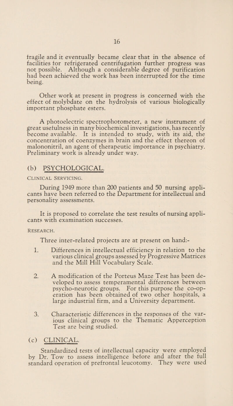 fragile and it eventually became clear that in the absence of facilities for refrigerated centrifugation further progress was not possible. Although a considerable degree of purification had been achieved the work has been interrupted for the time being. Other work at present in progress is concerned with the effect of molybdate on the hydrolysis of various biologically important phosphate esters. A photoelectric spectrophotometer, a new instrument of great usefulness in many biochemical investigations, has recently become available. It is intended to study, with its aid, the concentration of coenzymes in brain and the effect thereon of malononitril, an agent of therapeutic importance in psychiatry. Preliminary work is already under way. (b) PSYCHOLOGICAL. Clinical Servicing. During 1949 more than 200 patients and 50 nursing appli¬ cants have been referred to the Department for intellectual and personality assessments. It is proposed to correlate the test results of nursing appli¬ cants with examination successes. Research. Three inter-related projects are at present on hand:- 1. Differences in intellectual efficiency in relation to the various clinical groups assessed by Progressive Matrices and the Mill Hill Vocabulary Scale. 2. A modification of the Porteus Maze Test has been de¬ veloped to assess temperamental differences between psycho-neurotic groups. For this purpose the co-op¬ eration has been obtained of two other hospitals, a large industrial firm, and a University department. 3. Characteristic differences in the responses of the var¬ ious clinical groups to the Thematic Apperception Test are being studied. (c) CLINICAL. Standardized tests of intellectual capacity were employed by Dr. Tow to assess intelligence before and after the full standard operation of prefrontal leucotomy. They were used