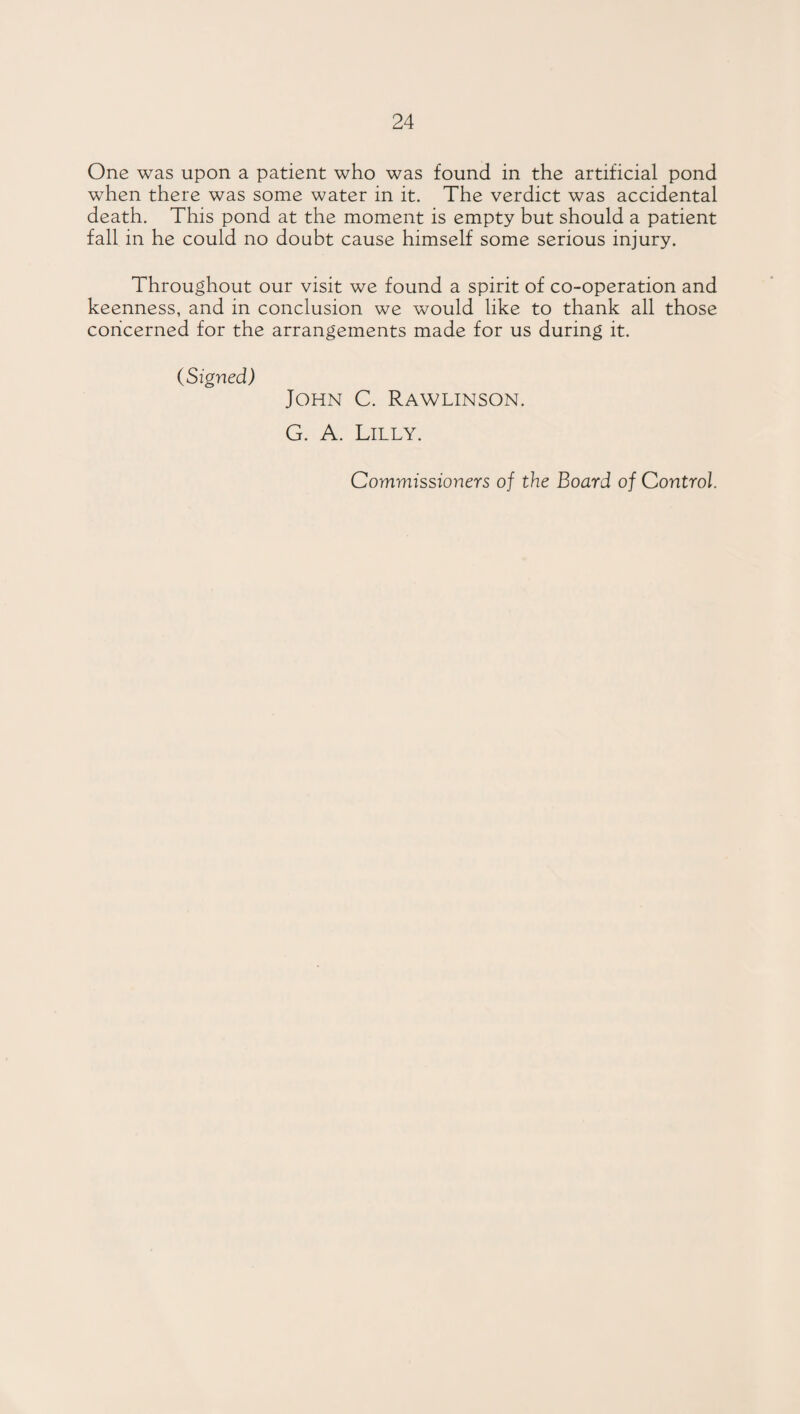 One was upon a patient who was found in the artificial pond when there was some water in it. The verdict was accidental death. This pond at the moment is empty but should a patient fall in he could no doubt cause himself some serious injury. Throughout our visit we found a spirit of co-operation and keenness, and in conclusion we would like to thank all those concerned for the arrangements made for us during it. (Signed) John C. Rawlinson. G. A. Lilly. Commissioners of the Board of Control.
