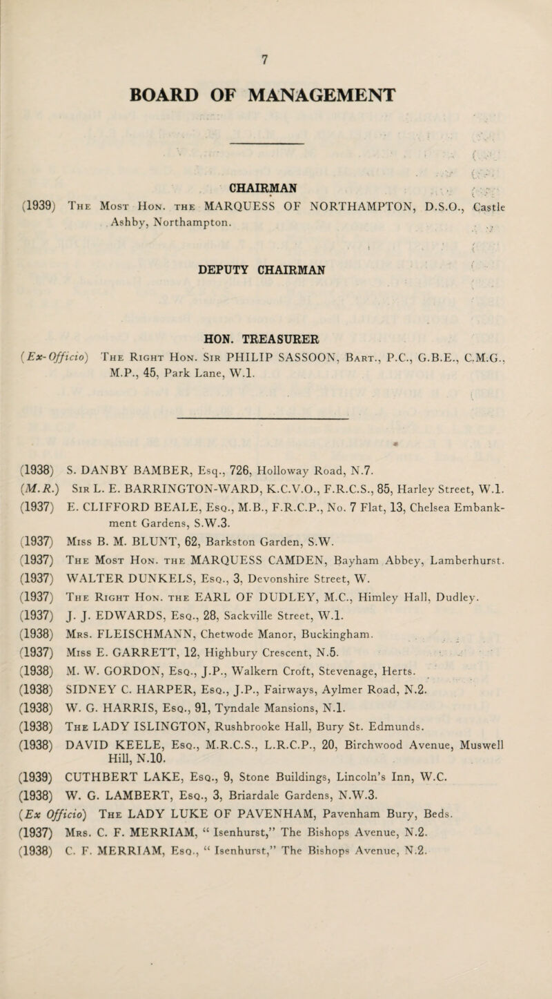 BOARD OF MANAGEMENT . \ . ' 1 t j • . 1 . •, , ‘ t ' CHAIRMAN (1939) The Most Hon. the MARQUESS OF NORTHAMPTON, D.S.O., Castle Ashby, Northampton. 1 •- \ DEPUTY CHAIRMAN HON. TREASURER (Ex-Officio) The Right Hon. Sir PHILIP SASSOON, Bart., P.C., G.B.E., C.M.G., M.P., 45, Park Lane, W.l. (1938) S. DANBY BAMBER, Esq., 726, Holloway Road, N.7. (M.R.) Sir L. E. BARRINGTON-WARD, K.C.V.O., F.R.C.S., 85, Harley Street, W.l. (1937) E. CLIFFORD BEALE, Esq., M.B., F.R.C.P., No. 7 Flat, 13, Chelsea Embank¬ ment Gardens, S.W.3. (1937) Miss B. M. BLUNT, 62, Barkston Garden, S.W. (1937) The Most Hon. the MARQUESS CAMDEN, Bayham Abbey, Lamberhurst. (1937) WALTER DUNKELS, Esq., 3, Devonshire Street, W. (1937) The Right Hon. the EARL OF DUDLEY, M.C., Himley Hall, Dudley. (1937) J. J. EDWARDS, Esq., 28, Sackville Street, W.l. (1938) Mrs. FLEISCHMANN, Chetwode Manor, Buckingham. (1937) Miss E. GARRETT, 12, Highbury Crescent, N.5. (1938) M. W. GORDON, Esq., J.P., Walkern Croft, Stevenage, Herts. (1938) SIDNEY C. HARPER, Esq., J.P., Fairways, Aylmer Road, N.2. (1938) W. G. HARRIS, Esq., 91, Tyndale Mansions, N.l. (1938) The LADY ISLINGTON, Rushbrooke Hall, Bury St. Edmunds. (1938) DAVID KEELE, Esq., M.R.C.S., L.R.C.P., 20, Birchwood Avenue, Muswell Hill, N.10. (1939) CUTHBERT LAKE, Esq., 9, Stone Buildings, Lincoln’s Inn, W.C. (1938) W. G. LAMBERT, Esq., 3, Briardale Gardens, N.W.3. (Ex Officio) The LADY LUKE OF PAVENHAM, Pavenham Bury, Beds. (1937) Mrs. C. F. MERRIAM, “ Isenhurst,” The Bishops Avenue, N.2. (1938) C. F. MERRIAM, Esq., “ Isenhurst,” The Bishops Avenue, N.2.