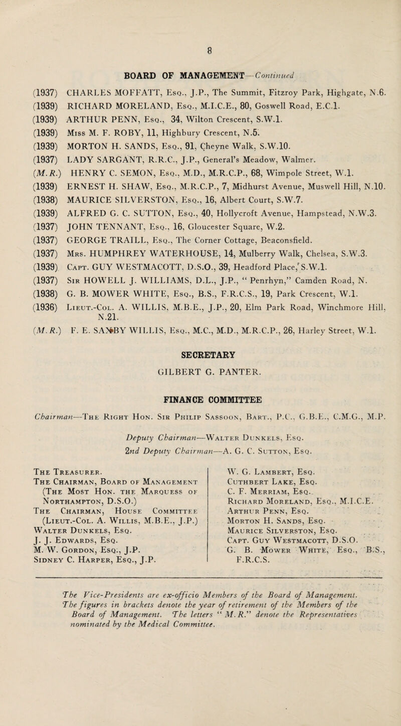 BOARD OF MANAGEMENT— Continued (1937) CHARLES MOFFATT, Esq., J.P., The Summit, Fitzroy Park, Highgate, N.6. (1939) RICHARD MORELAND, Esq., M.I.C.E., 80, Goswell Road, E.C.l. (1939) ARTHUR PENN, Esq., 34, Wilton Crescent, S.W.l. (1939) Miss M. F. ROBY, 11, Highbury Crescent, N.5. (1939) MORTON H. SANDS, Esq., 91, Cheyne Walk, S.W.10. (1937) LADY SARGANT, R.R.C., J.P., General’s Meadow, Walmer. (M.R.) HENRY C. SEMON, Esq., M.D., M.R.C.P., 68, Wimpole Street, W.l. (1939) ERNEST H. SHAW, Esq., M.R.C.P., 7, Midhurst Avenue, Muswell Hill, N.10. (1938) MAURICE SILVERSTON, Esq., 16, Albert Court, S.W.7. (1939) ALFRED G. C. SUTTON, Esq., 40, Hollycroft Avenue, Hampstead, N.W.3. (1937) JOHN TENNANT, Esq., 16, Gloucester Square, W.2. (1937) GEORGE TRAILL, Esq., The Corner Cottage, Beaconsfield. (1937) Mrs. HUMPHREY WATERHOUSE, 14, Mulberry Walk, Chelsea, S.W.3. (1939) Capt. GUY WESTMACOTT, D.S.O., 39, Headford. Place/S.W.l. (1937) Sir HOWELL J. WILLIAMS, D.L., J.P., “ Penrhyn,” Camden Road, N. (1938) G. B. MOWER WHITE, Esq., B.S., F.R.C.S., 19, Park Crescent, W.l. (1936) Lieut.-Col. A. WILLIS, M.B.E., J.P., 20, Elm Park Road, Winchmore Hill, N.21. [M. R.) F. E. SA>#BY WILLIS, Esq., M.C., M.D., M.R.C.P., 26, Harley Street, W.l. SECRETARY GILBERT G. PANTER. FINANCE COMMITTEE Chairman—The Right Hon. Sir Philip Sassoon, Bart., P.C., G.B.E., C.M.G., M.P. Deputy Chairman—Walter Dunkels, Esq. 2nd Deputy Chairman—A. G. C. Sutton, Esq. W. G. Lambert, Esq. Cuthbert Lake, Esq. C. F. Merriam, Esq. Richard Moreland, Esq., M.I.C.E. Arthur Penn, Esq. Morton H. Sands, Esq. Maurice Silverston, Esq. Capt. Guy Westmacott, D.S.O. Gl B. Mower White, Esq., B.S., F.R.C.S. The Vice-Presidents are ex-officio Members of the Board of Management. The f igures in brackets denote the year of retirement of the Members of the Board of Management. The letters “M.R.” denote the Representatives nominated by the Medical Committee. The Treasurer. The Chairman, Board of Management (The Most Hon. the Marquess of Northampton, D.S.O.) The Chairman, House Committee (Lieut.-Col. A. Willis, M.B.E., J.P.) Walter Dunkels, Esq. J. J. Edwards, Esq. M. W. Gordon, Esq:, J.P. Sidney C. Harper, Esq., J.P.