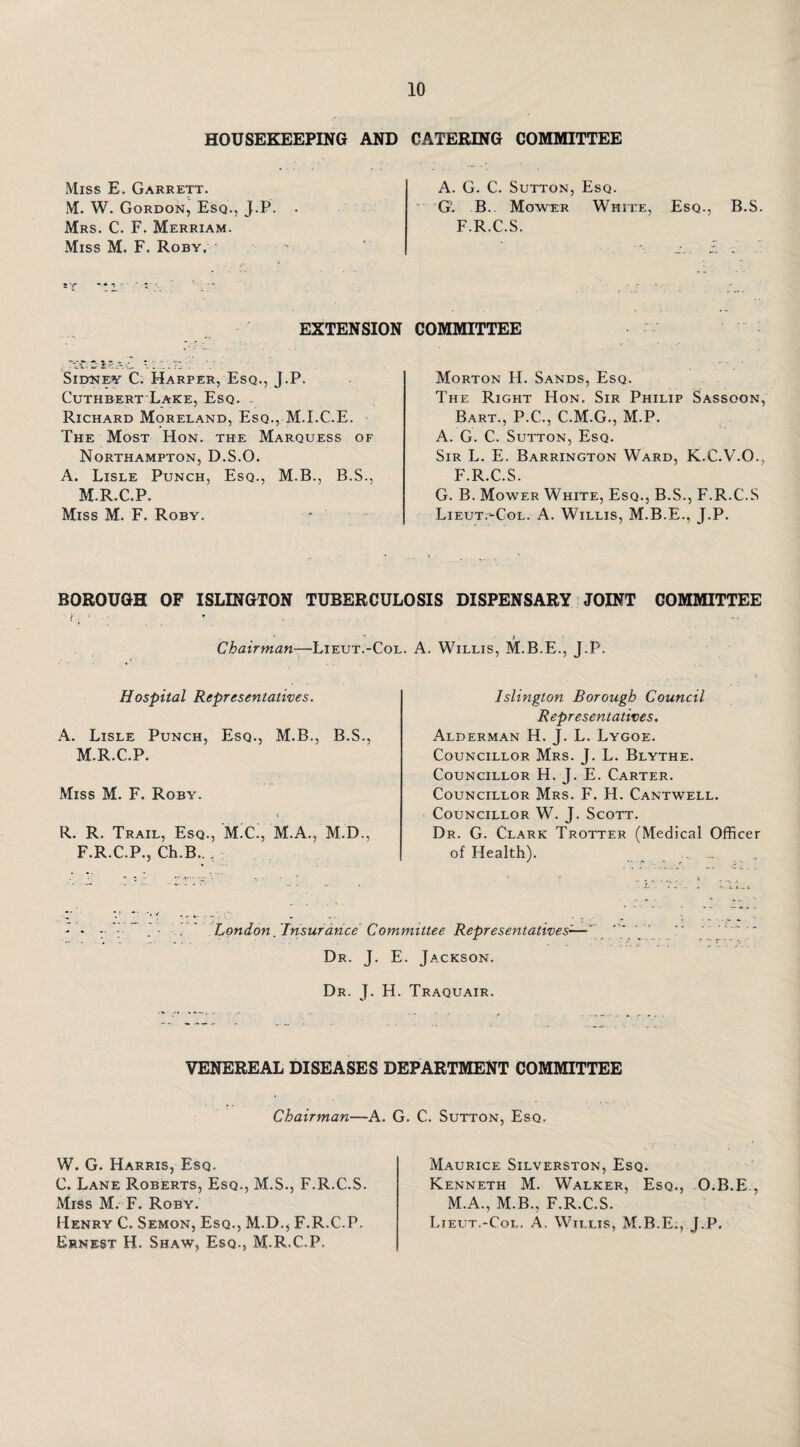 HOUSEKEEPING AND CATERING COMMITTEE Miss E. Garrett. M. W. Gordon, Esq., J.P. Mrs. C. F. Merriam. Miss M. F. Roby, A. G. C. Sutton, Esq. G'. B.. Mower White, Esq., B.S. F.R.C.S. EXTENSION ; '..t: .v; Sidney C. Harper, Esq., J.P. Cuthbert Lake, Esq. . Richard Moreland, Esq., M.I.C.E. The Most Hon. the Marquess of Northampton, D.S.O. A. Lisle Punch, Esq., M.B., B.S., M.R.C.P. Miss M. F. Roby. COMMITTEE Morton H. Sands, Esq. The Right Hon. Sir Philip Sassoon, Bart., P.C., C.M.G., M.P. A. G. C. Sutton, Esq. Sir L. E. Barrington Ward, K.C.V.O., F.R.C.S. G. B. Mower White, Esq., B.S., F.R.C.S Lieut.-Col. A. Willis, M.B.E., J.P. BOROUGH OF ISLINGTON TUBERCULOSIS DISPENSARY JOINT GOMMITTEE Chairman—Lieut.-Col. Hospital Representatives. A. Lisle Punch, Esq., M.B., B.S., M.R.C.P. Miss M. F. Roby. R. R. Trail, Esq., M.C., M.A., M.D., F.R.C.P., Ch.B.. . A. Willis, M.B.E., J.P. Islington Borough Council Representatives. Alderman H. J. L. Lygoe. Councillor Mrs. J. L. Blythe. Councillor H. J. E. Carter. Councillor Mrs. F. H. Cantwell. Councillor W. J. Scott. Dr. G. Clark Trotter (Medical Officer of Health). .. London . 'Insurance Committee Representatives-— Dr. J. E. Jackson. Dr. J. H. Traquair. VENEREAL DISEASES DEPARTMENT COMMITTEE Chairman—A. G. C. Sutton, Esq. W. G. Harris, Esq. C. Lane Roberts, Esq., M.S., F.R.C.S. Miss M. F. Roby. Henry C. Semon, Esq., M.D., F.R.C.P. Ernest H. Shaw, Esq., M.R.C.P. Maurice Silverston, Esq. Kenneth M. Walker, Esq., O.B.E., M.A., M.B., F.R.C.S. Lieut.-Col. A. Willis, M.B.E., J.P,