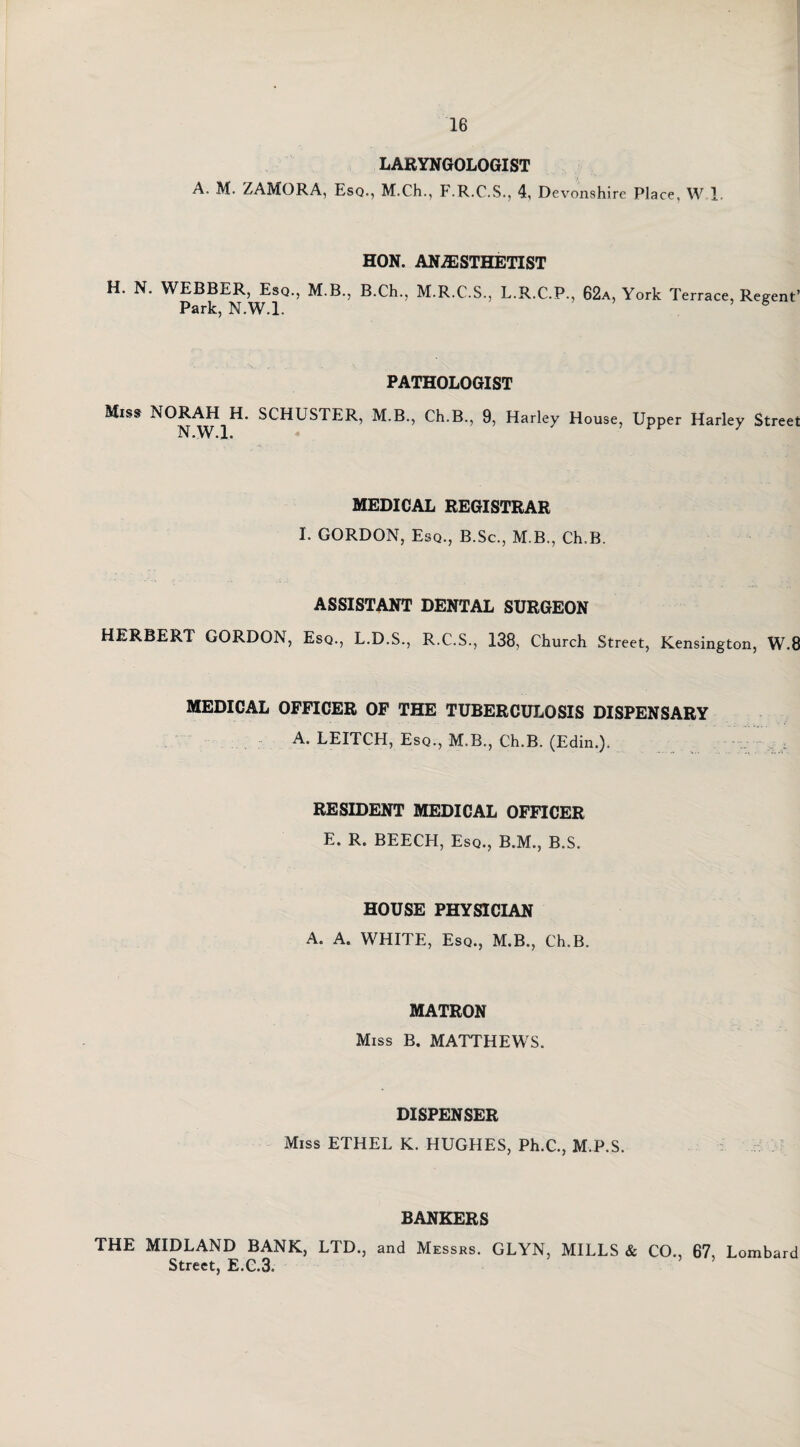 LARYNGOLOGIST A. M. ZAMORA, Esq., M.Ch., F.R.C.S., 4, Devonshi re Place, W 1. HON. ANAESTHETIST H. N. WEBBER, Esq., M.B., B.Ch., M.R.C.S., L.R.C.P., 62a, York Terrace, Regent’ Park, N.W.l. PATHOLOGIST Miss NORAH H. SCHUSTER, M.B., Ch.B., 9, Harley House, Upper Harley Street N.W.l. MEDICAL REGISTRAR I. GORDON, Esq., B.Sc., M B., Ch.B. ASSISTANT DENTAL SURGEON HERBERT GORDON, Esq., L.D.S., R.C.S., 138, Church Street, Kensington, W.8 MEDICAL OFFICER OF THE TUBERCULOSIS DISPENSARY A. LEITCH, Esq., M.B., Ch.B. (Edin.). RESIDENT MEDICAL OFFICER E. R. BEECH, Esq., B.M., B.S. HOUSE PHYSICIAN A. A. WHITE, Esq., M.B., Ch.B. MATRON Miss B. MATTHEWS. DISPENSER Miss ETHEL K. HUGHES, Ph.C., M.P.S. BANKERS THE MIDLAND BANK, LTD., and Messrs. GLYN, MILLS & CO., 67, Lombard Street, E.C.3.