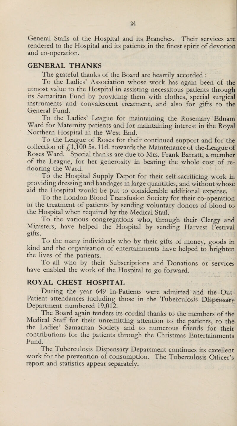 General Stalls of the Hospital and its Branches. Their services are rendered to the Hospital and its patients in the finest spirit of devotion and co-operation. GENERAL THANKS The grateful thanks of the Board are heartily accorded : To the Ladies’ Association whose work has again been of the utmost value to the Hospital in assisting necessitous patients through its Samaritan Fund by providing them with clothes, special surgical instruments and convalescent treatment, and also for gifts to the General Fund. To the Ladies’ League for maintaining the Rosemary Ednam Ward for Maternity patients and for maintaining interest in the Royal Northern Hospital in the West End. To the League of Roses for their continued support and for the collection of £1,100 5s. lid. towards the Maintenance of the.Leagueof Roses Ward. Special thanks are due to Mrs. Frank Barratt, a member of the League, for her generosity in bearing the whole cost of re¬ flooring the Ward. To the Hospital Supply Depot for their self-sacrificing work in providing dressing and bandages in large quantities, and without whose aid the Hospital would be put to considerable additional expense. To the London Blood Transfusion Society for their co-operation in the treatment of patients by sending voluntary donors of blood to the Hospital when required by the Medical Staff. To the various congregations who, through their Clergy and Ministers, have helped the Hospital by sending Harvest Festival gifts. To the many individuals who by their gifts of money, goods in kind and the organisation of entertainments have helped to brighten the lives of the patients. To all who by their Subscriptions and Donations or services have enabled the work of the Hospital to go forward. ROYAL CHEST HOSPITAL During the year 649 In-Patients were admitted and the Out- Patient attendances including those in the Tuberculosis Dispensary Department numbered 19,012. The Board again tenders its cordial thanks to the members of the Medical Staff for their unremitting attention to the patients, to the the Ladies’ Samaritan Society and to numerous friends for their contributions for the patients through the Christmas Entertainments Fund. The Tuberculosis Dispensary Department continues its excellent work for the prevention of consumption. The Tuberculosis Officer’s report and statistics appear separately.