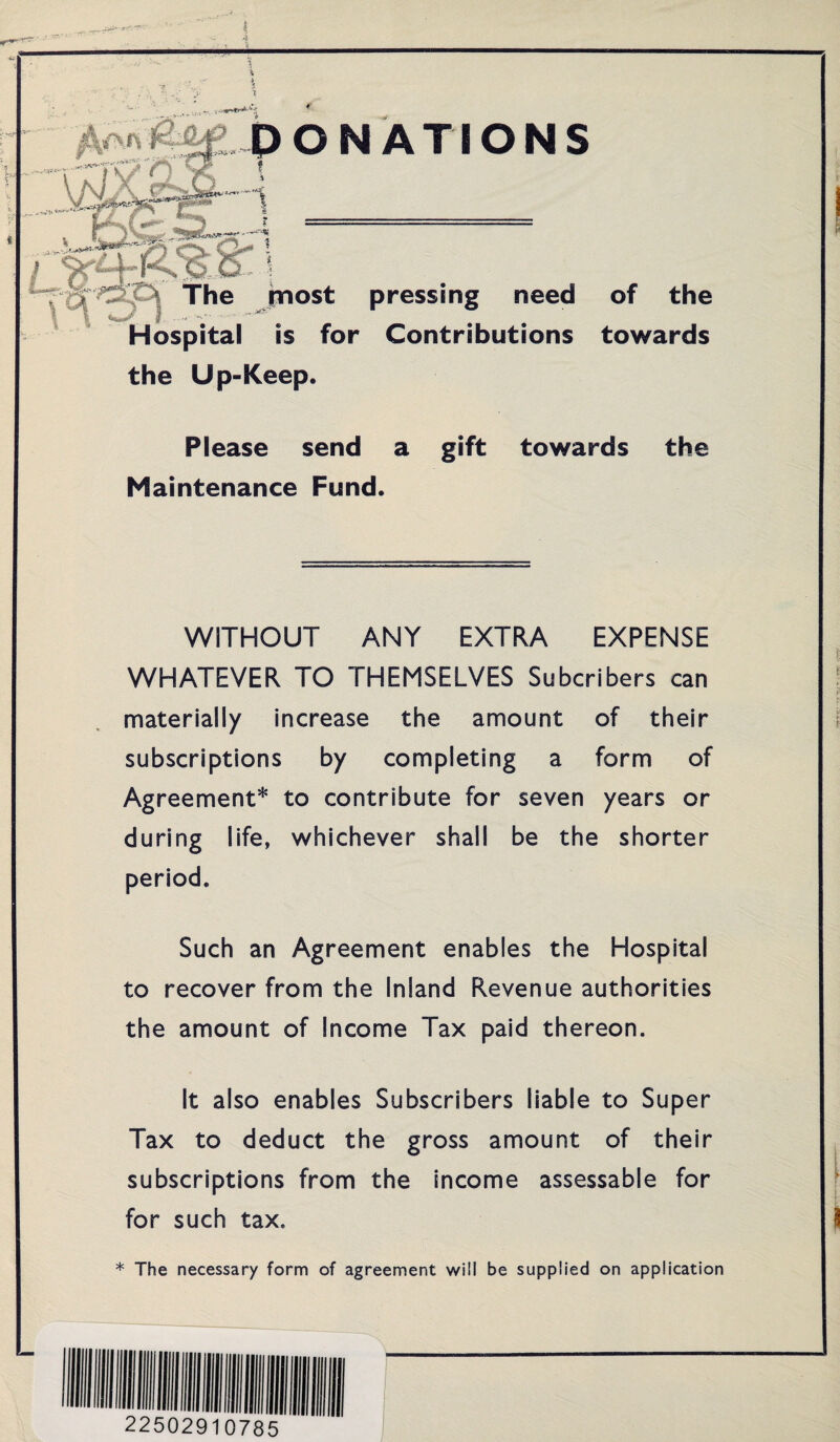 PONATIONS f ■* S ««.& ? The most pressing need of the Hospital is for Contributions towards the Up-Keep. Please send a gift towards the Maintenance Fund. WITHOUT ANY EXTRA EXPENSE WHATEVER TO THEMSELVES Subcribers can materially increase the amount of their subscriptions by completing a form of Agreement* to contribute for seven years or during life, whichever shall be the shorter period. Such an Agreement enables the Hospital to recover from the Inland Revenue authorities the amount of Income Tax paid thereon. It also enables Subscribers liable to Super Tax to deduct the gross amount of their subscriptions from the income assessable for for such tax. * The necessary form of agreement will be supplied on application