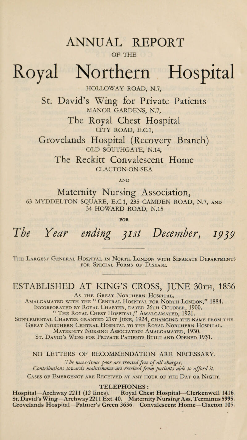 ANNUAL REPORT OF THE Royal Northern Hospital HOLLOWAY ROAD, N.7, St. David’s Wing for Private Patients MANOR GARDENS, N.7, The Royal Chest Hospital CITY ROAD, E.C.l, Grovelands Hospital (Recovery Branch) OLD SOUTHGATE, N.14, The Reckitt Convalescent Home CLACTON-ON-SEA AND Maternity Nursing Association, 63 MYDDELTON SQUARE, E.C.l, 235 CAMDEN ROAD, N.7, and 34 HOWARD ROAD, N.15 FOR The Year ending 31st December, 1939 The Largest General Hospital in North London with Separate Departments for Special Forms of Disease. ESTABLISHED AT KING’S CROSS, JUNE 30th, 1856 As the Great Northern Hospital. Amalgamated with the “ Central Hospital for North London,” 1884. Incorporated by Royal Charter, dated 26th October, 1900. “ The Royal Chest Hospital,” Amalgamated, 1921. Supplemental Charter granted 21st June, 1924, changing the name from the Great Northern Central Hospital to the Royal Northern Hospital. Maternity Nursing Association Amalgamated, 1930. St. David’s Wing for Private Patients Built and Opened 1931. NO LETTERS OF RECOMMENDATION ARE NECESSARY. The necessitous poor are treated free of all charges. Contributions towards maintenance are received from patients able to afford it. Cases of Emergency are Received at any hour of the Day or Night. TELEPHONES : Hospital—Archway 2211 (12 lines). Royal Chest Hospital—Clerkenwell 1416. St. David’s Wing—Archway 2211 Ext. 40. Maternity Nursing Ass. Terminus 5995. Grovelands Hospital—Palmer’s Green 3636. Convalescent Home—Clacton 105.