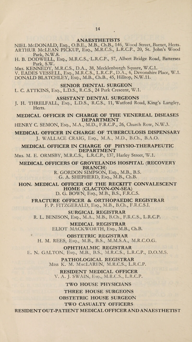 ANAESTHETISTS NIEL McDONALD, Esq., O.B.E., M.B., Ch.B., 146, Wood Street, Barnet, Herts. ARTHUR McLEAN PICKUP, Esq., M.R.C.S., L.R.C.P., 20, St. John’s Wood Park, N.W.8. H. B. DODWELL, Esq., M.R.C.S.,'L.R.C.P., 57, Albert Bridge Road, Battersea Park, S.W. Mrs. KENNEDY, M.R.C.S., D.A., 38, Mecklenburgh Square, W.C.l. V. EADES VESSELL, Esq., M.R.C.S., L.R.C.P., D.A„ 6, Devonshire Place, W.l. DONALD BLATCHLEY, Esq., M.B., Ch.B., 45, Hilltop, N.W.ll. SENIOR DENTAL SURGEON L. C. ATTKINS, Esq., L.D.S., R.C.S., 24 Park Crescent, W.l. ASSISTANT DENTAL SURGEONS J. H. THRELFALL, Esq., L.D.S., R.C.S., 11, Watford Road, King’s Langley, Herts. MEDICAL OFFICER IN CHARGE OF THE VENEREAL DISEASES DEPARTMENT HENRY C. SEMON, Esq., M.A., M.D., F.R.C.P., 26, Church Row, N.W.3. MEDICAL OFFICER IN CHARGE OF TUBERCULOSIS DISPENSARY J. WALLACE CRAIG, Esq., M.A., M.D., B.Ch., B.A.O. MEDICAL OFFICER IN CHARGE OF PHYSIO-THERAPEUTIC DEPARTMENT Mrs. M. E. ORMSBY, M.R.C.S., L.R.C.P., 137, Harley Street, W.l. MEDICAL OFFICERS OF GROVELANDS HOSPITAL (RECOVERY BRANCH) R. GORDON SIMPSON, Esq., M.B., B.S. G. A. SHEPHERD, Esq., M.B., Ch.B. HON. MEDICAL OFFICER OF THE RECKITT CONVALESCENT HOME (CLACTON-ON-SEA) D. G. BOWN, Esq., M.B., B.S., F.R.C.S. FRACTURE OFFICER & ORTHOPAEDIC REGISTRAR F. P. FITZGERALD, Esq., M.B., B.Ch., F.R.C.S.I. SURGICAL REGISTRAR R. L. BENISON, Esq., M.A., M.B., B.Ch., F.R.C.S., L.R.C.P. MEDICAL REGISTRAR ELIOT MACKWORTH, Esq., M.B., Ch.B. OBSTETRIC REGISTRAR H. M. REES, Esq., M.B., B.S., M.M.S.A., M.R.C.O.G. OPHTHALMIC REGISTRAR E. N. GALTON, Esq., M.B., B.S., M.R.C.S., L.R.C.P., D.O.M.S. PATHOLOGICAL REGISTRAR Miss IC. M. MacLAREN, M.R.C.S., L.R.C.P. RESIDENT MEDICAL OFFICER V. A. J, SWAIN, Esq., M.R.C.S., L.R.C.P. TWO HOUSE PHYSICIANS THREE HOUSE SURGEONS OBSTETRIC HOUSE SURGEON TWO CASUALTY OFFICERS RESIDENT OUT-PATIENT MEDICAL OFFICER AND ANAESTHETIST