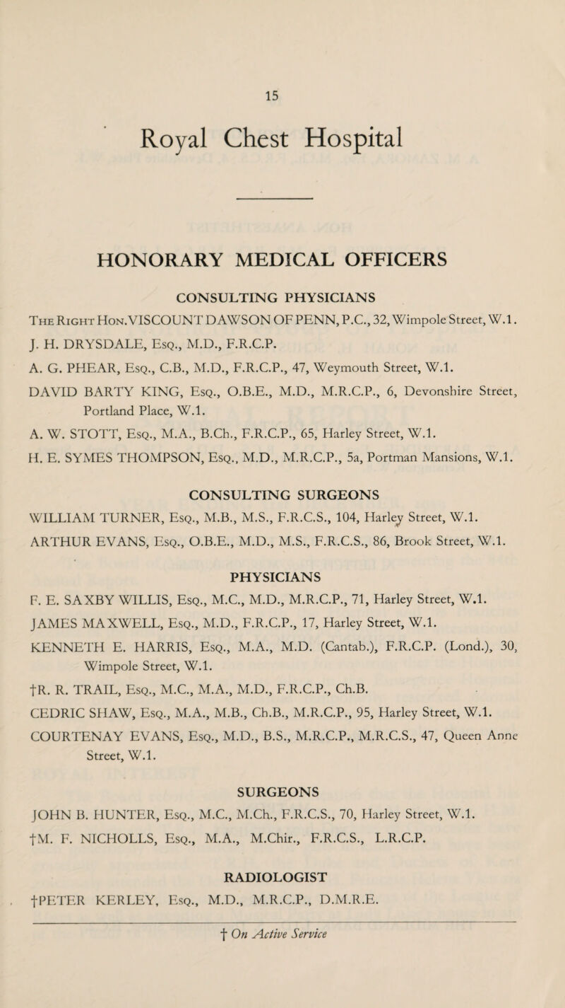 Royal Chest Hospital HONORARY MEDICAL OFFICERS CONSULTING PHYSICIANS The Right Hon.VISCOUNT DAWSON OF PENN, P.C., 32, Wimpole Street, W.l. J. H. DRYSDALE, Esq., M.D., F.R.C.P. A. G. PHEAR, Esq., C.B., M.D., F.R.C.P., 47, Weymouth Street, W.l. DAVID BARTY KING, Esq., O.B.E., M.D., M.R.C.P., 6, Devonshire Street, Portland Place, W.l. A. W. STOTT, Esq., M.A., B.Ch., F.R.C.P., 65, Harley Street, W.l. H. E. SYMES THOMPSON, Esq., M.D., M.R.C.P., 5a, Portman Mansions, W.l. CONSULTING SURGEONS WILLIAM TURNER, Esq., M.B., M.S., F.R.C.S., 104, Harley Street, W.l. ARTHUR EVANS, Esq., O.B.E., M.D., M.S., F.R.C.S., 86, Brook Street, W.l. PHYSICIANS F. E. SAXBY WILLIS, Esq., M.C., M.D., M.R.C.P., 71, Harley Street, W.l. JAMES MAXWELL, Esq., M.D., F.R.C.P., 17, Harley Street, W.l. KENNETH E. HARRIS, Esq., M.A., M.D. (Cantab.), F.R.C.P. (Lond.), 30, Wimpole Street, W.l. tR. R. TRAIL, Esq., M.C., M.A., M.D., F.R.C.P., Ch.B. CEDRIC SHAW, Esq., M.A., M.B., Ch.B., M.R.C.P., 95, Harley Street, W.l. COURTENAY EVANS, Esq., M.D., B.S., M.R.C.P., M.R.C.S., 47, Queen Anne Street, W.l. SURGEONS JOHN B. HUNTER, Esq., M.C., M.Ch., F.R.C.S., 70, Harley Street, W.l. fM. F. NICHOLLS, Esq., M.A., M.Chir., F.R.C.S., L.R.C.P. RADIOLOGIST fPETER KERLEY, Esq., M.D., M.R.C.P., D.M.R.E.