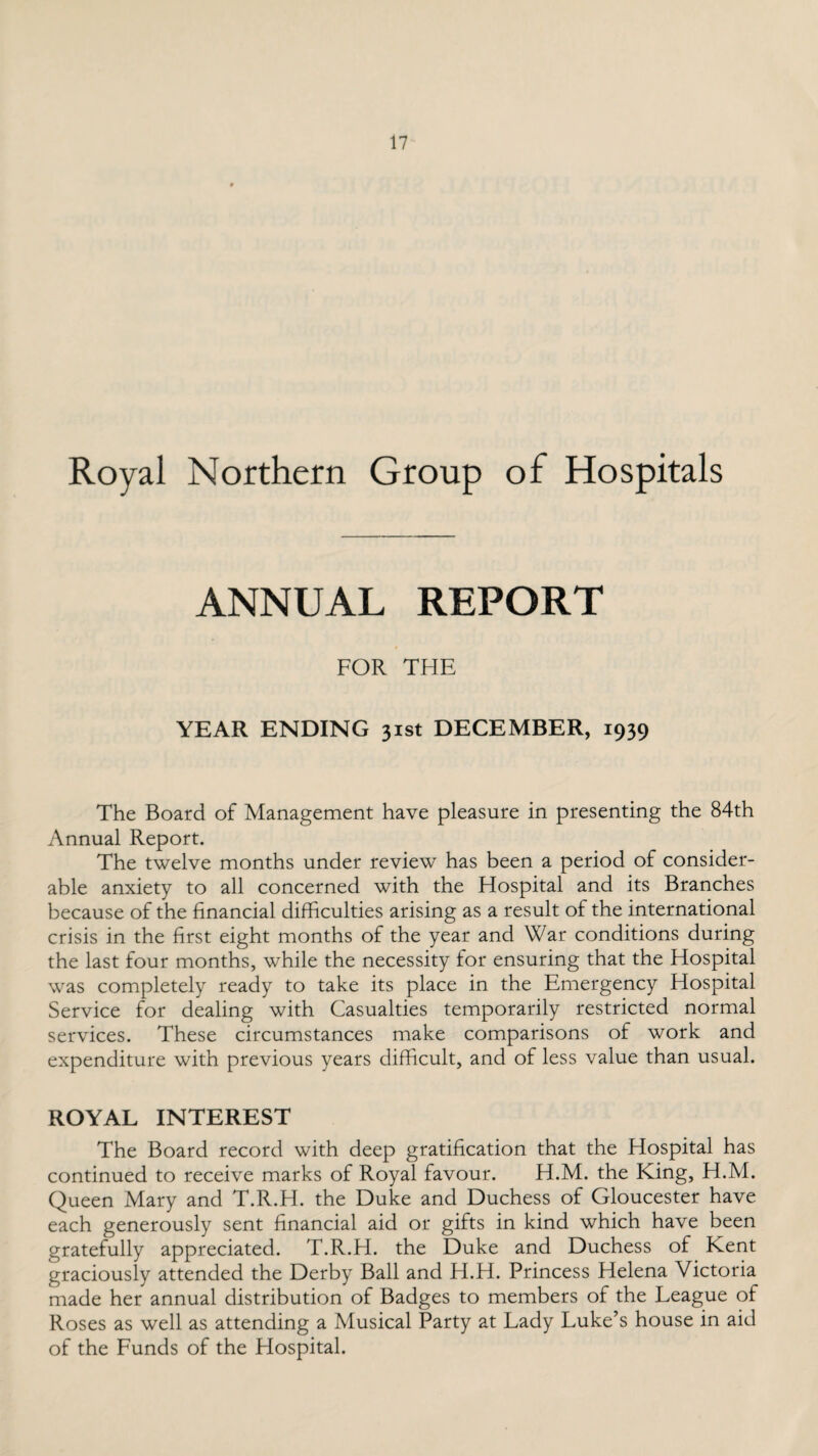 Royal Northern Group of Hospitals ANNUAL REPORT FOR THE YEAR ENDING 31st DECEMBER, 1939 The Board of Management have pleasure in presenting the 84th Annual Report. The twelve months under review has been a period of consider¬ able anxiety to all concerned with the Hospital and its Branches because of the financial difficulties arising as a result of the international crisis in the first eight months of the year and War conditions during the last four months, while the necessity for ensuring that the Hospital was completely ready to take its place in the Emergency Hospital Service for dealing with Casualties temporarily restricted normal services. These circumstances make comparisons of work and expenditure with previous years difficult, and of less value than usual. ROYAL INTEREST The Board record with deep gratification that the Hospital has continued to receive marks of Royal favour. H.M. the King, H.M. Queen Mary and T.R.H. the Duke and Duchess of Gloucester have each generously sent financial aid or gifts in kind which have been gratefully appreciated. T.R.H. the Duke and Duchess of Kent graciously attended the Derby Ball and H.H. Princess Helena Victoria made her annual distribution of Badges to members of the League of Roses as well as attending a Musical Party at Lady Luke’s house in aid of the Funds of the Hospital.