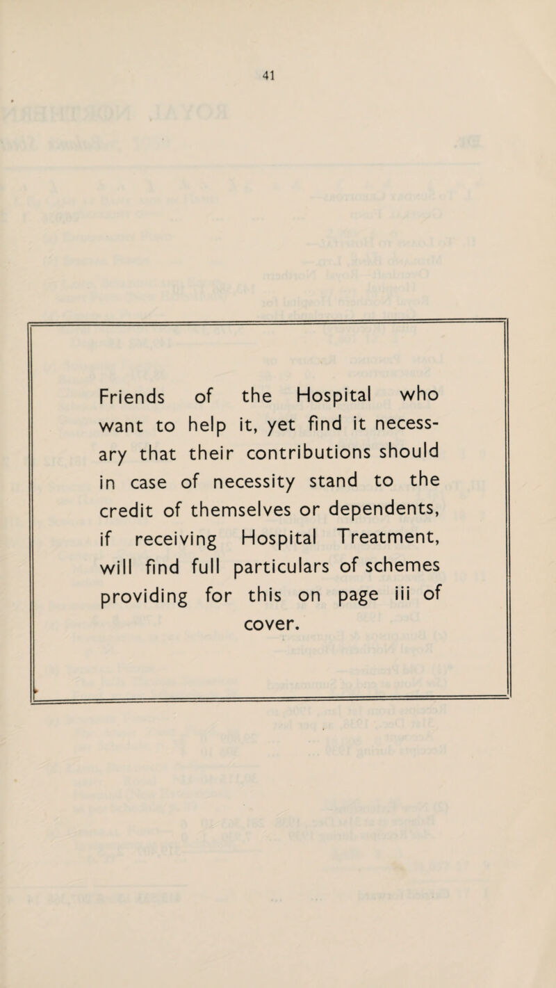 Friends of the Hospital who want to help it, yet find it necess¬ ary that their contributions should in case of necessity stand to the credit of themselves or dependents, if receiving Hospital Treatment, will find full particulars of schemes providing for this on page iii of cover.